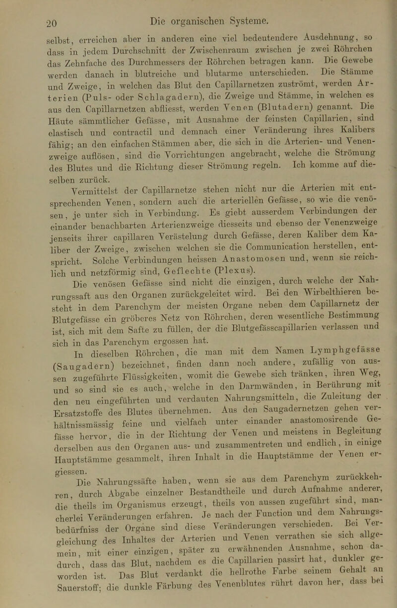 selbst, erreichen aber in anderen eine viel bedeutendere Ausdehnung, so dass in jedem Durchschnitt der Zwischenraum zwischen je zwei Röhrchen das Zehnfache des Durchmessers der Röhrchen betragen kann. Die Gewebe werden danach in blutreiche und blutarme unterschieden. Die Stämme und Zweige, in welchen das Blut den Capillarnetzen zuströmt, werden Ar- terien (Puls- oder Schlagadern), die Zweige und Stämme, in welchen es aus den Capillarnetzen abfliesst, werden Yenen (Blutadern) genannt. Die Häute sämmtlicher Gefässe, mit Ausnahme der feinsten Capillarien, sind elastisch und contractil und demnach einer Veränderung ihres Kalibers fähig; an den einfachen Stämmen aber, die sich in die Arterien- und ^ enen- zweige auflösen, sind die Vorrichtungen angebracht, welche die Strömung des Blutes und die Richtung dieser Strömung regeln. Ich komme auf die- selben zurück. Vermittelst der Capillarnetze stehen nicht nur die Arterien mit ent- sprechenden Venen, sondern auch die arteriellen Gefässe, so wie die venö- sen , je unter sich in Verbindung. Es giebt ausserdem Verbindungen der einander benachbarten Arterienzweige diesseits und ebenso der Venenzweige jenseits ihrer capillaren Verästelung durch Gefässe, deren Kaliber dem Ka- liber der Zweige, zwischen welchen sie die Communication hersteilen, ent- spricht. Solche Verbindungen heissen Anastomosen und, wenn sie reich- lich und netzförmig sind, Geflechte (Plexus). Die venösen Gefässe sind nicht die einzigen, durch welche der Nah- rungssaft aus den Organen zurückgeleitet wird. Bei den V irbelthieren be- steht in dem Parenchym der meisten Organe neben dem Capillarnetz der Blutgefässe ein gröberes Netz von Röhrchen, deren wesentliche Bestimmung ist, sich mit dem Safte zu füllen, der die Blutgefässcapillarien verlassen und sich in das Parenchym ergossen hat. In dieselben Röhrchen, die man mit dem Namen Lymphgefässe (Saugadern) bezeichnet, finden dann noch andere, zufällig von aus- sen zugeführte Flüssigkeiten, womit die Gewebe sich tränken, ihren Weg, und so sind sie es auch, welche in den Darmwänden, in Berührung mit den neu eingeführten und verdauten Nahrungsmitteln, die Zuleitung der Ersatzstoffe des Blutes übernehmen. Aus den Saugadernetzen gehen ver- hältnissmässig feine und vielfach unter einander anastomosirende Ge- fässe hervor, die in der Richtung der Venen und meistens m Begleitung derselben aus den Organen aus- und zusammentreten und endlichem einige Hauptstämme gesammelt, ihren Inhalt in die Hauptstämme der Venen er- Die Nahrungssäfte haben, wenn sie aus dem Parenchym zurückkeh- ren, durch Abgabe einzelner Bestandtheile und durch Aufnahme anderer, die 'theils im Organismus erzeugt, theils von aussen zugefuhrt sind man- cherlei Veränderungen erfahren. Je nach der Function und dem Nahrungs- bedürfniss der Organe sind diese Veränderungen verschieden. Be, Ver- bleichung des Inhaltes der Arterien und Venen verrathen sie sich allge- mein, mit einer einzigen, später zu erwähnenden Ausnahme schon da- durch, dass das Blut, nachdem es die Capillarien passirt hat, dun - er ge worden ist. Das Blut verdankt die hellrothe Farbe seinem Gehalt an Sauerstoff; die dunkle Färbung des Venenblutes rührt davon her, dass be