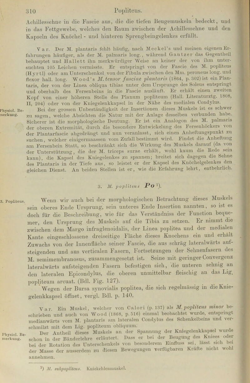 Physiol. Be- merkung. 3. Popliteus. Physiol. Be merkung. 310 Popliteus. Achillessehne in die Fascie aus, die die tiefen Beugemuskeln bedeckt, und in das Fettgewebe, welches den Raum zwischen der Achillessehne und den Kapseln des Knöchel - und hinteren Sprengbeingelenlces erfüllt. Var. Der M. plantaris fehlt häufig, nach Meckel’s und meinen eigenen Er- fahrungen häufiger, als der M. palmaris long., während Gantzer das Gegentheil behauptet und Hallett ihn merkwürdiger Weise au keiner der von ihm unter- suchten 105 Leichen vermisste. Er entspringt von der Fascie des M. popliteus (Hyrtl) oder am Unterschenkel von der Fibula zwischen den Mm. peroneus long. und flexor hall. long. Wood’s M.tensor fasciae plantaris (1864, p. 302) ist ein Plan- taris, der von der Linea obliqua tibiae unter dem Ursprünge des Soleus entspringt und oberhalb des Fersenbeins in die Fascie ausläuft. Er erhält einen zweiten Kopf von einer höheren Stelle des Planum popliteum (Hall. Literaturztg. 1808, II, 204) oder von der Kniegelenkkapsel in der Nähe des medialen Condylus. Bei der grossen Unbeständigkeit der Insertionen dieses Muskels ist es schwer zu sagen, welche Absichten die Natur mit der Anlage desselben verbunden habe. Sicherer ist die morphologische Deutung. Er ist ein Analogon des M. palmaris der oberen Extremität, durch die besondere Entwickelung des Fersenhöckers von der Plantarfascie abgedrängt und nun veranlasst, sich einen Auheftungspunkt zu suchen, welcher einigermaassen vom Zufall bestimmt wird. Findet die Anheftuug am Fersenbein Statt, so beschränkt sich die Wirkung des Muskels darauf (da von der Unterstützung, die der M. triceps surae erhält, wohl kaum die Bede sein kann), die Kapsel des Kniegelenkes zu spannen; breitet sich dagegen die Sehne des Plantaris in der Tiefe aus, so leistet er der Kapsel des ICuöchelgelenkes den gleichen Dienst. An beiden Stellen ist er, wie die Erfahrung lehrt, entbehrlich. 3. M. popliteus JPo1). Wenn wir auch bei der morphologischen Betrachtung dieses Muskels sein oberes Ende Ursprung, sein unteres Ende Insertion nannten, so ist es doch für die Beschreibung, wie für das Verständniss der Function beque- mer, den Ursprung des Muskels auf die Tibia zu setzen. Er nimmt die zwischen dem Margo infraglenoidalis, der Linea poplitea und der medialen Kante eingeschlossene dreiseitige Fläche dieses Knochens ein und erhält Zuwachs von der Innenfläche seiner Fascie, die aus schräg lateralwärts auf- steigenden und aus verticalen Fasern, Fortsetzungen der Sehnenfasern des M. semimembranosus, zusammengesetzt ist. Seine mit geringer Convergenz lateralwärts aufsteigenden Fasern befestigen sich, die unteren sehnig an den lateralen Epicondylus, die oberen unmittelbar fleischig an das Lig. popliteum arcuat. (Bdl. Fig. 127). Wegen der Bursa synovialis poplitea, die sich regelmässig in die Knie- gelenkkapsel öffnet, vergl. Bdl. p. 140. Var. Ein Muskel, welcher von Calori (p. 137) als M. popliteus minor be- schrieben und auch von Wood (1868, p.516) einmal beobachtet wurde, entspringt medianwärts vom M. plantaris am lateralen Condylus des Schenkelbeins und ver- schmilzt mit dem Lig. popliteum obliquum. Der Autheil dieses Muskels an der Spannung der Kniegelenkkapsel wurde schon in der Bänderlehre erläutert. Dass er hei der Beugung des Kniees oder bei der Rotation des Unterschenkels von besonderem Einfluss sei, lasst sich bei der Masse der ausserdem zu diesen Bewegungen verfügbaren Kräfte mellt wohl annehmen. ') .1/. subpopliteus. Kniekchlenniuskel.