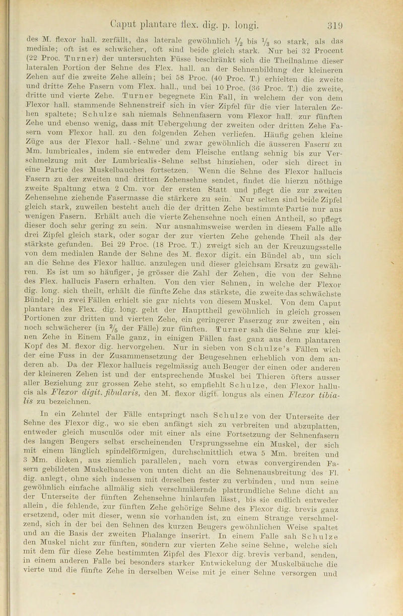 des M. flexor hall, zerfällt, das laterale gewöhnlich y2 bis y8 so stark, als das mediale; oft ist es schwächer, oft sind beide gleich stark. Nur bei 32 Procent (22 Proc. Turner) der untersuchten Fiisse beschränkt sich die Theilnahme dieser lateralen Portion der Sehne des Plex. hall, an der Sehnenbildung der kleineren Zehen auf die zweite Zehe allein; bei 58 Proc. (40 Proc. T.) erhielten die zweite und dritte Zehe Fasern vom Flex. hall., und bei 10 Proc. (36 Proc. T.) die zweite, dritte und vierte Zehe. Turner begegnete Ein Fall, in welchem der von dem’ Flexor hall, stammende Sehnen streif sich in vier Zipfel für die vier lateralen Ze- hen spaltete; Schulze sah niemals Sehnenfasern vom Flexor hall, zur fünften Zehe und ebenso wenig, dass mit Uebergelmug der zweiten oder dritten Zehe Fa- sern vom Flexor hall, zu den folgenden Zehen verliefen. Häufig gehen kleine Züge aus der Flexor hall. - Sehne und zwar gewöhnlich die äusseren Fasern1 zu Mm. lumbricales, indem sie entweder dem Fleische entlang sehnig bis zur Ver- schmelzung mit der Lumbricalis - Sehne selbst hinziehen, oder sich direct in eine Partie des Muskelbauches fortsetzen. Wenn die Sehne des Flexor hallucis Fasern zu der zweiten und dritten Zehensehne sendet, findet die hierzu nöthige zweite Spaltung etwa 2 Cm. vor der ersten Statt und pflegt die zur zweiten Zehensehne ziehende Fasermasse die stärkere zu sein. Nur selten sind beide Zipfel gleich stark, zuweilen besteht auch die der dritten Zehe bestimmte Partie nur aus wenigen Fasern. Erhält auch die vierte Zehensehne noch einen Antheil, so pflegt dieser doch sehr gering zu sein. Nur ausnahmsweise werden in diesem Falle alle drei Zipfel gleich stark, oder sogar der zur vierten Zehe gehende Theil als der stärkste gefunden. Bei 29 Proc. (18 Proc. T.) zweigt sich an der Kreuzungsstelle von dem medialen Rande der Sehne des M. flexor digit. ein Bündel ab, um sich an die Sehne des Flexor halluc. anzulegen und dieser gleichsam Ersatz zu gewäh- ren. Es ist um so häufiger, je grösser die Zalü der Zehen, die von der Sehne des Flex. hallucis Fasern erhalten. Von den vier Sehnen, in welche der Flexor dig. long. sich tlieilt, erhält die fünfte Zehe das stärkste, die zweite das schwächste Bündel; in zwei Fällen erhielt sie gar nichts von diesem Muskel. Von dem Caput plantare des Flex. dig. long. geht der Haupttheil gewöhnlich in gleich grossen Portionen zur dritten und vierten Zehe, ein geringerer Faserzug zur zweiten , ein noch schwächerer (in % der Fälle) zur fünften. Turner sah die Sehne zur 'klei- nen Zehe in Einem Falle ganz, in einigen Fällen fast ganz aus dem plantaren Kopf des M. flexor dig. hervorgehen. Nur in sieben von Schulze’s Fällen wich der eine Fuss in der Zusammensetzung der Beugesehnen erheblich von dem an- deren ab. Da der Flexor hallucis regelmässig auch Beuger der einen oder anderen der kleineren Zehen ist und der entsprechende Muskel bei Thieren öfters ausser aller Beziehung zur grossen Zehe steht, so empfiehlt Schulze, den Flexor hallu- cis als l1 lexoi digit. fibulo/ris, den M. flexor digit. longus als einen Flexor tibia- lis zu bezeichnen. In ein Zehntel der Fälle entspringt nach Schulze von der Unterseite der Sehne des Flexor dig., wo sie eben anfängt sich zu verbreiten und abzuplatten, entweder gleich musculös oder mit einer als eine Fortsetzung der Sehnenfasern des langen Beugers selbst erscheinenden Ursprungssehne ein Muskel, der sich mit einem länglich spindelförmigen, durchschnittlich etwa 5 Mm. breiten und 3 Mm. dicken, aus ziemlich parallelen, nach vorn etwas convergirenden Fa- sem gebildeten Muskelbauche von unten dicht an die Sehnenausbreitung des Fl. dig. anlegt, ohne sich indessen mit derselben fester zu verbinden, und nun seine gewöhnlich einfache allmälig sich verschmälernde plattrundliche Sehne dicht an der Unterseite der fünften Zehensehne hinlaufen lässt, bis sie endlich entweder allem, die fehlende, zur fünften Zehe gehörige Sehne des Flexor dig. brevis ganz eisetzend, oder mit dieser, wenn sie vorhanden ist, zu einem Strange verschmel- zend, sich in der bei den Sehnen des kurzen Beugers gewöhnlichen Weise spaltet und an die Basis der zweiten Plialange inserirt. In einem Falle sah Schulze den Muskel nicht zur fünften, sondern zur vierten Zehe seine Sehne, welche sich mit dem für diese Zehe bestimmten Zipfel des Flexor dig. brevis verband, senden, in einem anderen Falle bei besonders starker Entwickelung der Muskelbäuche die vierte und die fünfte Zehe in derselben Weise mit je einer Sehne versorgen und