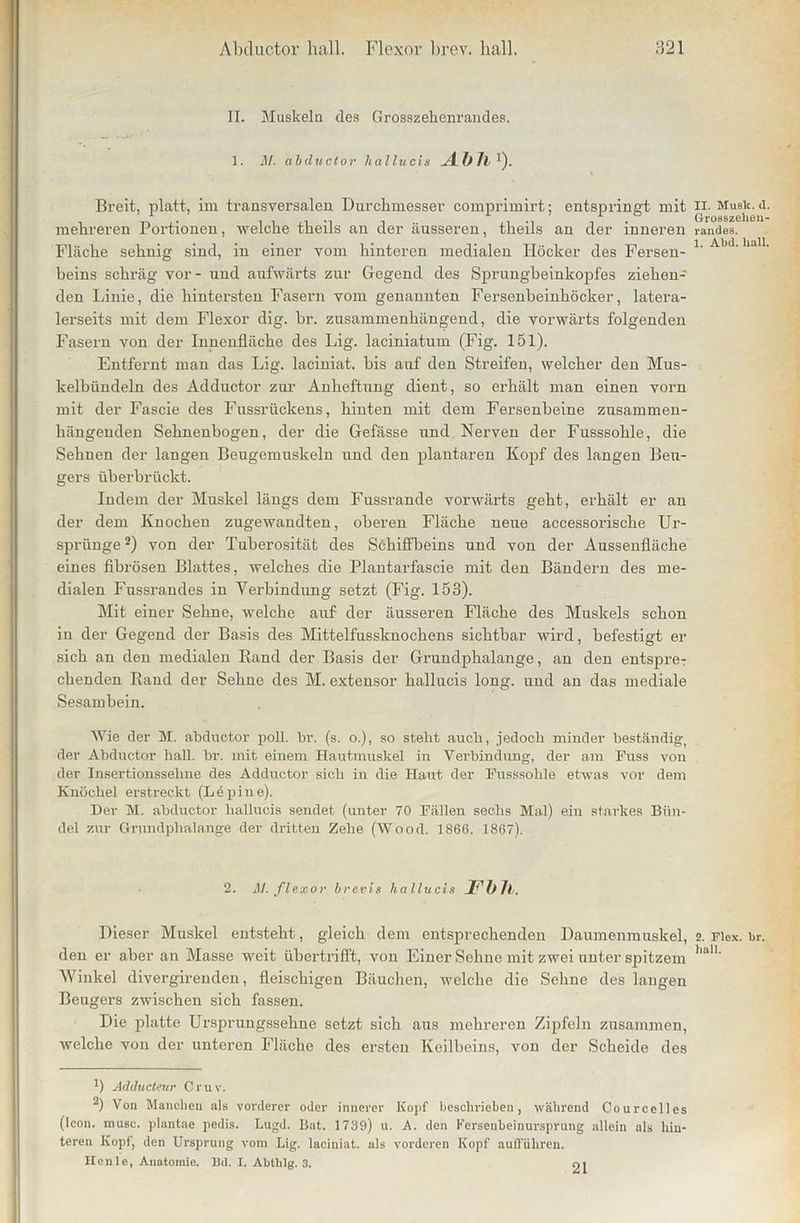 II. Muskeln des Grosszehenrandes. 1. M. abcluctor hallucis Abh ')• Breit, platt, im transversalen Durchmesser comprimirt; entspringt mit mehreren Portionen, welche theils an der äusseren, theils an der inneren Fläche sehnig sind, in einer vom hinteren medialen Höcker des Fersen- beins schräg vor- und aufwärts zur Gegend des Sprungbeinkopfes ziehen- den Linie, die hintersten Fasern vom genannten Fersenbeinhöcker, latera- lerseits mit dem Flexor dig. br. zusammenhängend, die vorwärts folgenden Fasern von der Innenfläche des Lig. laciniatum (Fig. 151). Entfernt man das Lig. laciniat. bis auf den Streifen, welcher den Mus- kelbündeln des Adductor zur Anheftung dient, so erhält man einen vorn mit der Fascie des Fussrückens, hinten mit dem Fersenbeine zusammen- hängenden Sehnenbogen, der die Gefässe und Nerven der Fusssohle, die Sehnen der langen Beugemuskeln und den plantaren Kopf des langen Beu- gers überbrückt. Indem der Muskel längs dem Fussrande vorwärts geht, erhält er an der dem Knochen zugewandten, oberen Fläche neue accessorische Ur- sprünge * 2) von der Tubei’osität des Schiffbeins und von der Aussenfläche eines fibrösen Blattes, welches die Plantarfascie mit den Bändern des me- dialen Fussrandes in Yerbindung setzt (Fig. 153). Mit einer Sehne, welche auf der äusseren Fläche des Muskels schon in der Gegend der Basis des Mittelfussknochens sichtbar wird, befestigt er sich an den medialen Rand der Basis der Grundphalange, an den entspre- chenden Rand der Sehne des M. extensor hallucis long. und an das mediale Sesambein. Wie der M. abcluctor poll. br. (s. o.), so stellt auch, jedoch minder beständig, der Abductor hall. br. mit einem Hautmuskel in Yerbindung, der am Fuss von der Insertionssehne des Adductor sich in die Haut der Fusssohle etwas vor dem Knöchel erstreckt (Lepine). Der M. abcluctor hallucis sendet (unter 70 Fällen sechs Mal) ein starkes Bün- del zur Grundphalange der dritten Zehe (Wood. 1866. 1867). 2. M. flexor brevis hallucis JFbTl. Dieser Muskel entsteht, gleich dem entsprechenden Daumenmuskel, den er aber an Masse weit üb er trifft, von Einer Sehne mit zwei unter spitzem Winkel divergirenden, fleischigen Bäuchen, welche die Sehne des langen Beugers zwischen sich fassen. Die platte Ursprungssehne setzt sich aus mehreren Zipfeln zusammen, welche von der unteren Fläche des ersten Keilbeins, von der Scheide des ') Adducleur C ruv. 2) Von Manchen als vorderer oder innerer Kopf beschrieben, während Courcelles (Icon. musc. plantae pedis. Lugd. Bat. 1739) u. A. den Ferseubeinursprung allein als hin- teren Kopf, den Ursprung vom Lig. laciniat. als vorderen Kopf aufführen. Heule, Anatomie. ISd. I. Abthlg. 3. 01 II. Musk. d. Groaszelien- randea. 1. Abd. hall. 2. Flox. br. hall.