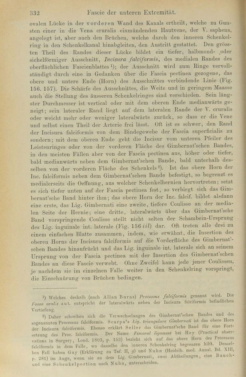ovalen Lücke in der vorderen Wand des Kanals ertlieilt, welche zu Gun- sten einer in die Yena crnralis einmündenden Hautvene, der V. saphena, angelegt ist, aber auch den Brüchen, welche durch den inneren Schenkel- ring in den Schenkelkanal hinabgleiten, den Austritt gestattet. Den gröss- ten Theil des Randes dieser Lücke bildet ein tiefer, halbmond- .oder sichelförmiger Ausschnitt, Incisura falciformis, des medialen Randes des oberflächlichen Fascienblattesx); der Ausschnitt wird zum Ringe vervoll- ständigt durch eine in Gedanken über die Fascia pectiuea gezogene, das obere und untere Ende (Iiorn) des Ausschnittes verbindende Linie (Fig. 156. 157). Die Schärfe des Ausschnittes, die AVeite und in geringem Maasse auch die Stellung des äusseren Schenkelringes sind verschieden. Sein läng- ster Durchmesser ist vertical oder mit dem oberen Ende medianwärts ge- neigt; sein lateraler Rand liegt auf dem lateralen Rande der \. cruralis oder weicht mehr oder weniger lateralwärts zurück, so dass er die A ene und selbst einen Theil der Arterie frei lässt. Oft ist es schwer, den Rand der Incisura falciformis von dem Bindegewebe der F ascia superficialis zu sondern; mit dem oberen Ende geht die Incisur vom unteren Pfeiler des Leistenringes oder von der vorderen Fläche des Gimbernat sehen Bandes, in den meisten Fällen aber von der Fascia pectiuea aus, höher oder tiefer, bald medianwärts neben dem Gimbernat’sehen Bande, bald unterhalb des- selben von der vorderen Fläche des Schenkels -). Ist das obere Iiorn der Inc. falciformis neben dem Gimbernat’scken Bande befestigt, so begienzt es medialerseits die Oeffnung, aus welcher Schenkelhernien hervortreten; setzt es sich tiefer unten auf der Fascia pectiuea fest, so verbirgt sich das Gim- bernat’sche Band hinter ihm; das obere Horn der lnc. falcif. bildet alsdann eine erste, das Lig. Gimbernati eine zweite, tiefere Coulisse an der media- len Seite der Hernie; eine dritte, lateralwärts über das Gimbernat sehe Band vorspringende Coulisse stellt nicht selten der Schambein-Urspiung des Lig. inguinale int. laterale (Fig. 156 HX) dar. Oft treten alle drei zu einem einfachen Blatte zusammen, indem, wie erwähnt, die Insertion des oberen Horns der Incisura falciformis auf die Vorderfläche des Gimbernat - sehen Bandes hinaufrückt und das Lig. inguinale int. laterale sich an seinem Ursprung von der Fascia pectiuea mit der Insertion des Gimbernat sehen Bandes an diese Fascie verwebt. Ohne Zweifel kann jede jener Coulissen, je nachdem sie im einzelnen Falle weiter in den Schenkelring voispiingt, die Einschnürung von Brüchen bedingen. 1) Welches deshalb (nach Allan Bums) Processus falciformis genannt wird. Die lossa ovalis aut. entspricht der lateralwärts neben der Incisura falciformis befindlichen Vertiefung. 2) Daher schreiben sich die Verwechselungen des Gimbernat’schen Bandes und des sogenannten Processus falciformis. Scarpa’s Lig. trianguläre Gmbernati ist das obere Horn der Incisura falciformis. Ebenso erklärt Seiler das Gimbernat’sche Band für eine Fort- setzung des Proc. falciformis. Der Name Femoral ligament bei Hey (Practical obser- vations in Surgery, Bond. 1803, p. 153) bezieht sich auf das obere Horn des Processus falciformis in dem Falle, wo dasselbe den inneren Schenkelring begrenzen hilft Dense- ben Fall haben Gay (Erklärung zu Taf. II, g) und Nubn (Heidelb. med. Annal. Bd. M l, P. ‘281) im Auge, wenn sie an dem Lig. Gimbernati, zwei Abtheilungen, eine Bauch- und eine Schenkelportion nach Nuhn, unterscheiden.