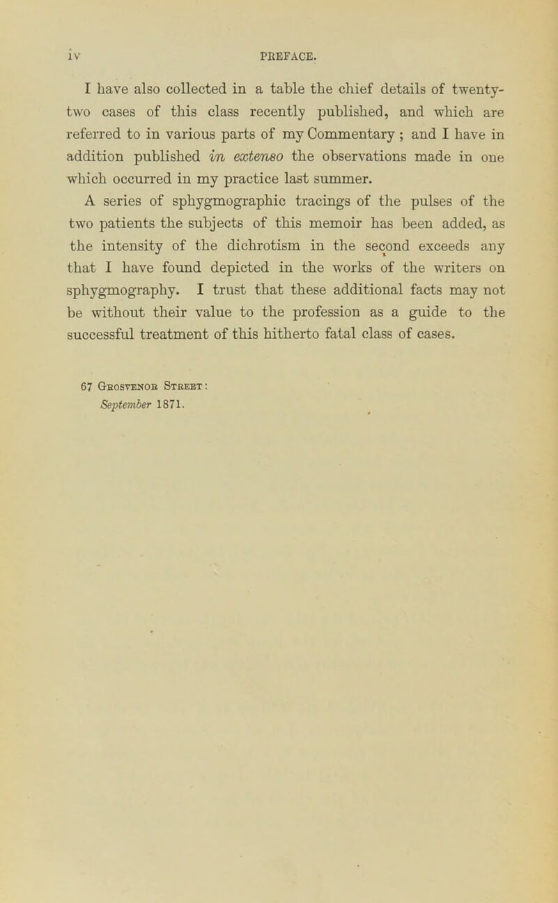 I have also collected in a table the chief details of twenty- two cases of this class recently published, and which are referred to in various parts of my Commentary; and I have in addition published in exteneo the observations made in one which occurred in my practice last summer. A series of sphygmographic tracings of the pulses of the two patients the subjects of this memoir has been added, as the intensity of the dichrotism in the second exceeds any that I have found depicted in the works of the writers on sphygmography. I trust that these additional facts may not be without their value to the profession as a guide to the successful treatment of this hitherto fatal class of cases. 67 Geosvenoe Street: September 1871.