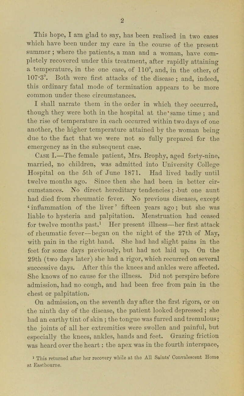 This hope, I am glad to say, has been realised in two cases which have been under my care in the course of the present summer ; where the patients, a man and a woman, have com- pletely recovered under this treatment, after rapidly attaining a temperature, in the one case, of 110°, and, in the other, of 107-3°. Both were first attacks of the disease ; and, indeed, this ordinary fatal mode of termination appears to be more common under these circumstances. I shall narrate them in the order in which they occurred, though they were both in the hospital at the‘same time ; and the rise of temperature in each occurred within two days of one another, the higher temperature attained by the woman being due to the fact that we were not so fully prepared for the emergency as in the subsequent case. Case I.—The female patient, Mrs. Brophy, aged forty-nine, married, no children, was admitted into University College Hospital on the 5th of June 1871. Had lived badly until twelve months ago. Since then she had been in better cir- cumstances. No direct hereditary tendencies ; .but one aunt had died from rheumatic fever. No previous diseases, except ‘ inflammation of the liver ’ fifteen years ago; but she was liable to hysteria and palpitation. Menstruation had ceased for twelve months past.* Her present illness—her first attack of rhemnatic fever—began on the night of the 27th of May, with pain in the right hand. She had had slight pains in the feet for some days previously, but had not laid up. On the 29th (two days later) she had a rigor, which recurred on several successive days. After this the knees and ankles were affected. She knows of no cause for the illness. Did not perspire before admission, had no cough, and had been free from pain in the chest or palpitation. On admission, on the seventh day after the first rigors, or on the ninth day of the disease, the patient looked depressed; she had an earthy tint of skin ; the tongue was furred and tremulous; the joints of all her extremities were swollen and painful, but especially the knees, ankles, hands and feet. Girazing friction was heard over the heart: the apex was in the fourth interspace, ^ This returned after her recovery while at the All Saints* Convalescent Home at Eastbourne.