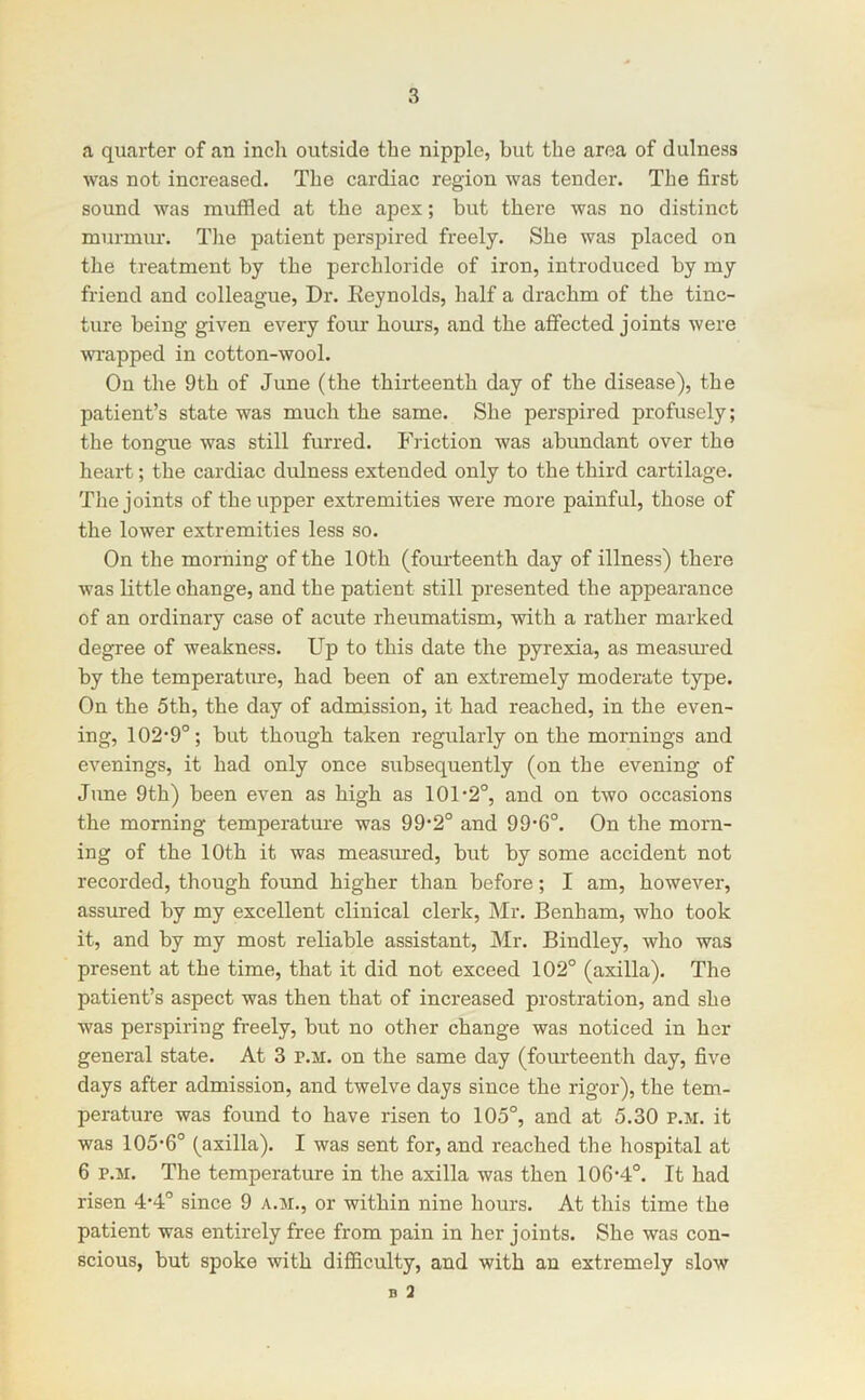 a quarter of an inch outside the nipple, but the area of dulness was not increased. The cardiac region was tender. The first sound was muffled at the apex; but there was no distinct murmur. The patient perspired freely. She was placed on the treatment by the perchloride of iron, introduced by my friend and colleague, Dr. Deynolds, half a drachm of the tinc- ture being given every four hours, and the affected joints were wrapped in cotton-wool. On the 9th of June (the thirteenth day of the disease), the patient’s state was much the same. She perspired profusely; the tongue was still furred. Friction was abundant over the heart; the cardiac dulness extended only to the third cartilage. The joints of the upper extremities were more painful, those of the lower extremities less so. On the morning of the 10th (fourteenth day of illness) there was little change, and the patient still presented the appearance of an ordinary case of acute rheumatism, with a rather marked degree of weakness. Up to this date the pyrexia, as measm-ed by the temperature, had been of an extremely moderate type. On the 5th, the day of admission, it had reached, in the even- ing, 102‘9°; but though taken regularly on the mornings and evenings, it had only once subsequently (on the evening of June 9th) been even as high as 101’2°, and on two occasions the morning temperature was 99*2° and 99‘6°. On the morn- ing of the 10th it was measured, but by some accident not recorded, though found higher than before; I am, however, assured by my excellent clinical clerk, Mr. Benham, who took it, and by my most reliable assistant, Mr. Bindley, who was present at the time, that it did not exceed 102° (axilla). The patient’s aspect was then that of increased prostration, and she was perspiring freely, but no other change was noticed in her general state. At 3 p.m. on the same day (fourteenth day, five days after admission, and twelve days since the rigor), the tem- perature was found to have risen to 105°, and at 5.30 p.m. it was 105‘6° (axilla). I was sent for, and reached the hospital at 6 P.M. The temperature in the axilla was then 106-4°. It had risen 4*4° since 9 a.m., or within nine hours. At this time the patient was entirely free from pain in her joints. She was con- scious, but spoke with difficulty, and with an extremely slow B 3
