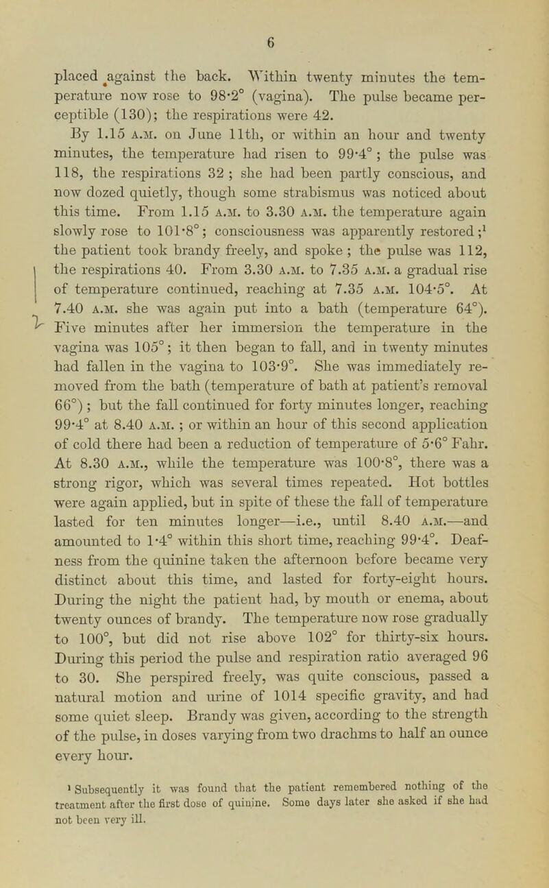 placed ^against the back. Within twenty minutes the tem- perature now rose to 98*2° (vagina). The pulse became per- ceptible (130); the respirations were 42. Ey 1.15 A.M. on June 11th, or within an hour and twenty minutes, the temperature had risen to 99*4° ; the pulse was 118, the respirations 32 ; she had been partly conscious, and now dozed quietly, though some strabismus was noticed about this time. From 1.15 a.m. to 3.30 a.m. the temperatm-e again slowly rose to 101 *8°; consciousness was apparently restored;* the patient took brandy freely, and spoke ; the pulse was 112, the respirations 40. From 3.30 a.m. to 7.35 a.m. a gradual rise of temperature continued, reaching at 7.35 a.m. 104-5°. At 7.40 A.M. she was again put into a bath (temperatm-e 64°). Five minutes after her immersion the temperature in the vagina was 105°; it then began to fall, and in twenty minutes had fallen in the vagina to 103’9°. She was immediately re- moved from the bath (temperature of bath at patient’s removal 66°) ; but the fall continued for forty minutes longer, reaching 99*4° at 8.40 a.m. ; or within an hour of this second application of cold there had been a reduction of temperature of 5*6° Fahr. At 8.30 A.M., while the temperature was 100-8°, there was a strong rigor, which was several times repeated. Hot bottles were again applied, but in spite of these the fall of temperature lasted for ten minutes longer—i.e., until 8.40 a.m.—and amounted to 1-4° within this short time, reaching 99-4°. Deaf- ness from the quinine taken the afternoon before became very distinct about this time, and lasted for forty-eight hours. During the night the patient had, by mouth or enema, about twenty ounces of brandy. The temperature now rose gradually to 100°, but did not rise above 102° for thirty-six hours. Dm-ing this period the pulse and respiration ratio averaged 96 to 30. She perspired freely, was quite conscious, passed a natural motion and urine of 1014 specific gravity, and had some quiet sleep. Brandy was given, according to the strength of the pulse, in doses varying from two drachms to half an ounce every hour. > Subsequently it was found that the patient remembered nothing of the treatment after the first dose of quinine. Some days later she asked if she had not been very ill.