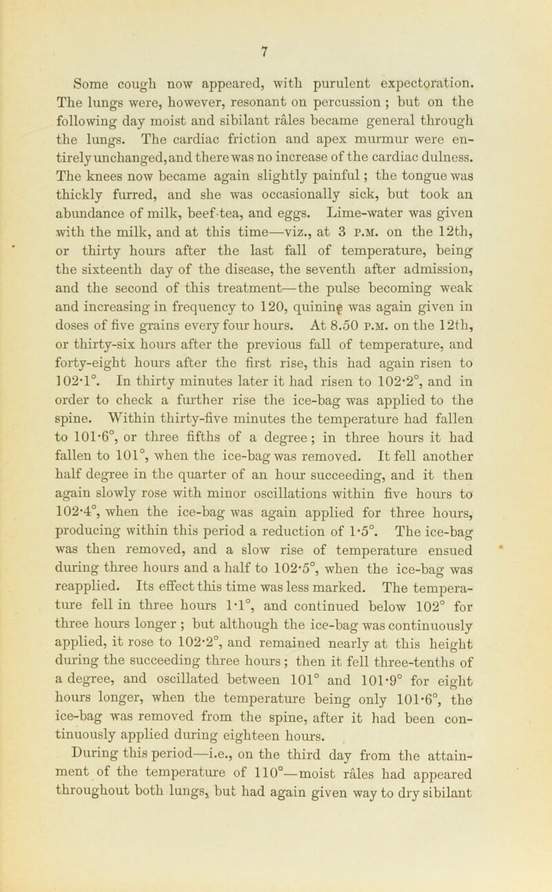 Some cough now appeared, with purulent expectoration. The lungs were, however, resonant on percussion ; but on the following day moist and sibilant rales became general through the lungs. The cardiac friction and apex murmur were en- tirely unchanged, and there was no increase of the cardiac dulness. The knees now became again slightly painful; the tongue was thickly furred, and she was occasionally sick, but took an abundance of milk, beef-tea, and eggs. Lime-water was given with the milk, and at this time—viz., at 3 p.m. on the 12th, or thirty hours after the last fall of temperature, being the sixteenth day of the disease, the seventh after admission, and the second of this treatment—the pulse becoming weak and increasing in frequency to 120, quininf was again given in doses of five gTains every four hours. At 8.50 p.m. on the 12th, or thirty-six hours after the previous fall of temperatme, and forty-eight hoiu'S after the first rise, this had again risen to ]02‘1°. In thirty minutes later it had risen to 102’2°, and in order to check a fui'ther rise the ice-bag was applied to the spine. Within thirty-five minutes the temperature had fallen to 101*6°, or three fifths of a degree; in three hours it had fallen to 101°, when the ice-bag was removed. It fell another half degree in the quarter of an hour succeeding, and it then again slowly rose with minor oscillations within five hom-s to 102*4°, when the ice-bag was again applied for three hours, producing within this period a reduction of 1*5°. The ice-bag was then removed, and a slow rise of temperature ensued * during three hours and a half to 102*5°, when the ice-bag was reapplied. Its effect this time was less marked. The tempera- ture fell in three hours 1*1°, and continued below 102° for three hours longer ; but although the ice-bag was continuously applied, it rose to 102*2°, and remained nearly at this height during the succeeding three hours; then it fell three-tentlis of a degree, and oscillated between 101° and 101*9° for eight hours longer, when the temperature being only 101*6°, the ice-bag was removed from the spine, after it had been con- tinuously applied during eighteen hours. During this period—i.e., on the third day from the attain- ment of the temperatm*e of 110°—moist rales had appeared throughout both lungs, but had again given way to dry sibilant