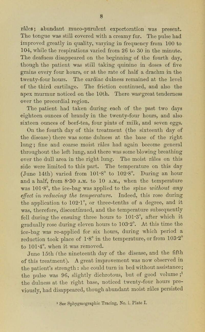 rales; abundant muco-pnrulent expectoration was present. The tongue was still covered with a creamy fur. The pulse had improved greatly in quality, varying in frequency from 100 to 104, while the respirations varied from 26 to 30 in the minute. The deafness disappeared on the beginning of the fourth day, though the patient was still taking quinine in doses of five grains every four hours, or at the rate of half a drachm in the twenty-four hours. The cardiac dulness remained at the level of the third cartilage. The friction continued, and also the apex murmur noticed on the 10th. There was*great tenderness over the precordial region. The patient had taken during each of the past two days eighteen ounces of brandy in the twenty-four hours, and also sixteen ounces of beef-tea, four pints of milk, and seven eggs. On the fourth day of this treatment (the sixteenth day of the disease) there was some dulness at the base of the right lung; fine and coarse moist rales had again become general throughout the left lung, and there was some blowing breathing over the dull area in the right lung. The moist rales on this side were limited to this part. The temperature on this day (June 14th) varied from 101*8° to 102*8°. During an hour and a half, from 8*30 a.m. to 10 a.m., when the temperature was 101*8°, the ice-bag was applied to the spine without any effect in reducing the temperature. Indeed, this rose during the application to 102*1°, or three-tenths of a degree, and it was, therefore, discontinued, and the temperature subsequently fell during the ensuing three hours to 101*3°, after which it gradually rose during eleven hours to 103*2°. At this time the ice-bag was re-applied for six hours, during which period a reduction took place of 1*8° in the temperature, or from 103*2° to 101*4°. when it was removed. June 15th fthe nineteenth day of the disease, and the fifth of this treatment). A great improvement was now observed in the patient’s strength : she could turn in bed without assistance; the pulse was 96, slightly dichrotous, but of good volume the dulness at the right base, noticed twenty-four hours pre- viously, had disappeared, though abundant moist rales persisted * See Sphygmographic Tracing, No. i. Plate I.