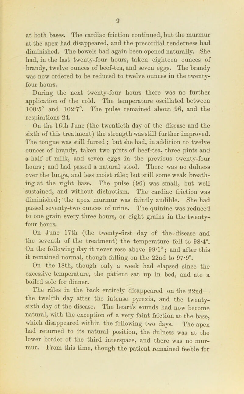 at both bases. Tlie cardiac friction continued, but the murmur at the apex had disappeared, and the precordial tenderness had diminished. The bowels had again been opened naturally. She had, in the last twenty-four hours, taken eighteen ounces of brandy, twelve ounces of beef-tea, and seven eggs. The brandy was now ordered to be reduced to twelve ounces in the twenty- four hours. During the next twenty-four hours there was no further application of the cold. The temperature oscillated between 100'5° and 102’7°. The pulse remained about 96, and the respirations 24. On the 16th Jime (the twentieth day of the disease and the sixth of this treatment) the strength was still further improved. The tongue was still furred ; but she had, in addition to twelve ounces of brandy, taken two pints of beef-tea, three pints and a half of milk, and seven eggs in the previous twenty-four hours; and had passed a natiual stool. There was no duluess over the lungs, and less moist rale; but still some weak breath- ing at the right base. The pulse (96) was small, but well sustained, and without dichrotism. The cardiac friction was diminished;'the apex murmur was faintly audible. She had passed seventy-two ounces of urine. The quinine was reduced to one grain every three hours, or eight grains in the twenty- four hours. On June 17th (the twenty-first day of the/disease and the seventh of the treatment) the temperature fell to 98’4°. On the following day it never rose above 99'1°; and after this it remained normal, though falling on the 22nd to 97-9°. On the 18th, though only a week had elapsed since the excessive temperature, the patient sat up in bed, and ate a boiled sole for dinner. The rales in the back entirely disappeared on the 22nd— the twelfth day after the intense pyrexia, and the twenty- sixth day of the disease. The heart’s sounds had now become natural, with the exception of a very faint friction at the base, which disappeared within the following two days. The apex had returned to its natural position, the dulness was at the lower border of the third interspace, and there was no mur- mur. From this time, though the patient remained feeble for