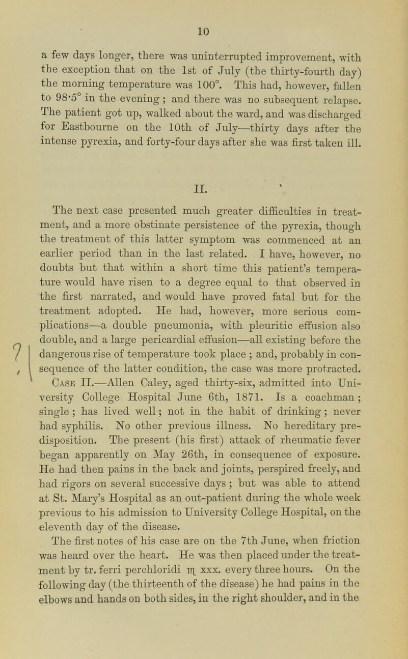 a few days longer, there was uninterrupted improvement, with the exception that on the 1st of July (the thirty-fom-th day) the morning temperature was 100°. This had, however, fallen to 98’5° in the evening; and there was no subsequent relapse. The patient got up, walked about the ward, and was discharged for Eastbovu-ne on the 10th of July—thirty days after the intense pyrexia, and forty-fom- days after she was first taken ill. II. The next case presented much greater difficulties in treat- ment, and a more obstinate persistence of the pyrexia, though the treatment of this latter symptom was commenced at an earlier period than in the last related. I have, however, no doubts but that within a short time this patient’s tempera- ture would have risen to a degree equal to that observed in the first narrated, and would have proved fatal but for the treatment adopted. He had, however, more serious com- plications—a double pneumonia, with pleuritic effusion also double, and a large pericardial effusion—all existing before the dangerous rise of temperatm-e took place ; and, probably in con- sequence of the latter condition, the case was more protracted. Case II.—Allen Caley, aged thirty-six, admitted into Uni- versity College Hospital June 6th, 1871. Is a coachman; single ; has lived well; not in the habit of drinking; never had syphilis. No other previous illness. No hereditary pre- disposition. The present (his first) attack of rheumatic fever began apparently on May 26th, in consequence of exposure. He had then pains in the back and joints, perspired freely, and had rigors on several successive days ; but was able to attend at St. Mary’s Hospital as an out-patient during the whole week previous to his admission to University College Hospital, on the eleventh day of the disease. The first notes of his case are on the 7th June, when friction was heard over the heart. He was then placed under the treat- ment by tr. ferri perchloridi iq xxx. every three hours. On the following day (the thirteenth of the disease) he had pains in the elbows and hands on both sides, in the right shoulder, and in the