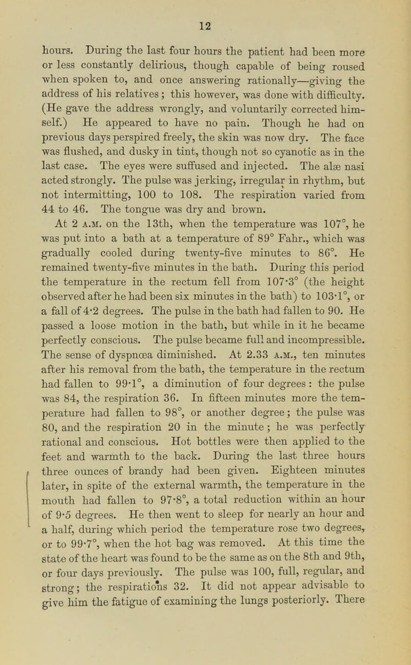 hours. During the last four hours the patient had been more or less constantly delirious, though capable of being roused when spoken to, and once answering rationally—giving the address of his relatives; this however, was done with difficulty. (He gave the address wrongly, and voluntarily corrected him- self.) He appeared to have no pain. Though he had on previous days perspired freely, the skin was now dry. The face was flushed, and dusky in tint, though not so cyanotic as in the last case. The eyes were suffused and injected. The alae nasi acted strongly. The pulse was jerking, irregular in rhythm, but not intermitting, 100 to 108. The respiration varied from 44 to 46. The tongue was dry and brown. At 2 A.M. on the 13th, when the temperature was 107°, he was put into a bath at a temperature of 89° Fahr., which was gradually cooled during twenty-five minutes to 86°. He remained twenty-five minutes in the bath. During this period the temperature in the rectum fell from 107’3° (the height observed after he had been six minutes in the bath) to 103T°, or a fall of 4'2 degrees. The pulse in the hath had fallen to 90. He passed a loose motion in the bath, hut while in it he became perfectly conscious. The pulse became full and incompressible. The sense of dyspnoea diminished. At 2.33 a.m., ten minutes after his removal from the bath, the temperature in the rectum had fallen to 99T°, a diminution of four degrees : the pulse was 84, the respiration 36. In fifteen minutes more the tem- perature had fallen to 98°, or another degree; the pulse was 80, and the respiration 20 in the minute ; he was perfectly rational and conscious. Hot bottles were then applied to the feet and warmth to the back. During the last three hours three ounces of brandy had been given. Eighteen minutes later, in spite of the external warmth, the temperature in the mouth had fallen to 97-8°, a total reduction within an hour of 9'5 degrees. He then went to sleep for nearly an hoim and a half, during which period the temperatm’e rose two degrees, or to 99-7°, when the hot bag was removed. At this time the state of the heart was found to be the same as on the 8th and 9th, or four days previously. The pulse was 100, full, regular, and strong; the respirations 32. It did not appear advisable to give him the fatigue of examining the lungs posteriorly. There