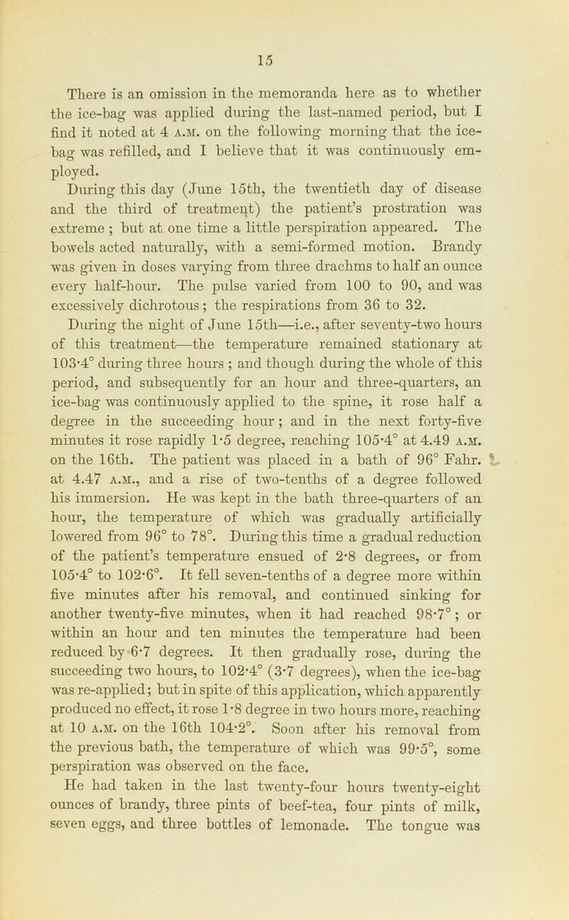 There is an omission in the memoranda here as to whether the ice-bag was ajoplied during the last-named period, but I find it noted at 4 a.m. on the following morning that the ice- bag was refilled, and I believe that it was continuously em- ployed. Dming this day (June 15th, the twentieth day of disease and the third of treatment) the patient’s prostration was extreme ; but at one time a little perspiration appeared. The bowels acted naturally, with a semi-formed motion. Brandy was given in doses varying from three drachms to half an ounce every half-hour. The j)ulse varied from 100 to 90, and was excessively dichrotous; the respirations from 36 to 32. During the night of June 15th—i.e., after seventy-two hours of this treatment—the temperature remained stationary at 103‘4° dming three hours ; and though during the whole of this period, and subsequently for an hour and three-quarters, an ice-bag was continuously applied to the spine, it rose half a degree in the succeeding hour; and in the next forty-five minutes it rose rapidly D5 degree, reaching 105‘4° at 4.49 a.m. on the 16tb. The patient was placed in a bath of 96° Fahr. V at 4.47 A.M., and a rise of two-tenths of a degree followed his immersion. He was kept in the bath three-quarters of an horn-, the temperature of which was gradually artificially lowered from 96° to 78°. Dming this time a gradual reduction of the patient’s temperatm’e ensued of 2’8 degrees, or from 105-4° to 102-6°. It fell seven-tenths of a degree more within five minutes after his removal, and continued sinking for another twenty-five minutes, when it had reached 98-7°; or within an hour and ten minutes the temperature had been reduced by-6-7 degrees. It then ga-adually rose, during the succeeding two hom-s, to 102-4° (3-7 degrees), when the ice-bag was re-applied; but in spite of this application, which apparently produced no effect, it rose 1-8 degree in two hours more, reaching at 10 A.M. on the 16th 104-2°. Soon after his removal from the previous bath, the temperatm-e of which was 99-5°, some perspiration was observed on the face. He had taken in the last twenty-four hours twenty-eight ounces of brandy, three pints of beef-tea, four pints of milk, seven eggs, and three bottles of lemonade. The tongue was