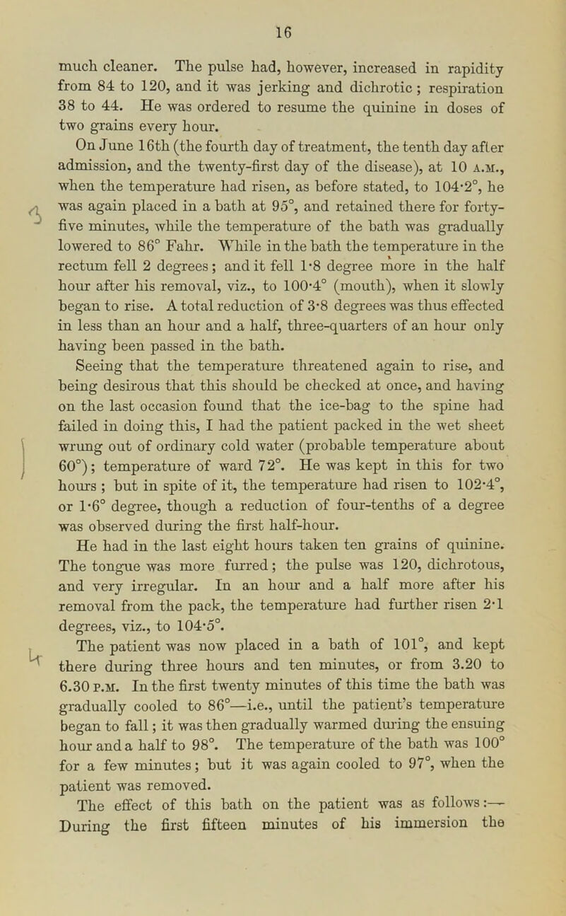 much cleaner. The pulse had, however, increased in rapidity from 84 to 120, and it was jerking and dichrotic; respiration 38 to 44. He was ordered to resume the quinine in doses of two grains every hour. On June 16th (the fourth day of treatment, the tenth day after admission, and the twenty-first day of the disease), at 10 a.m., when the temperature had risen, as before stated, to 104*2°, he was again placed in a bath at 95°, and retained there for forty- five minutes, while the temperature of the bath was gradually lowered to 86° Fahr. While in the bath the temperature in the rectum fell 2 degrees; audit fell 1*8 degree more in the half hour after his removal, viz., to 100*4° (mouth), when it slowly began to rise. A total reduction of 3*8 degrees was thus effected in less than an hour and a half, three-quarters of an hour only having been passed in the bath. Seeing that the temperatm*e threatened again to rise, and being desirous that this should be checked at once, and having on the last occasion found that the ice-bag to the spine had failed in doing this, I had the patient packed in the wet sheet wrung out of ordinary cold water (probable temperature about 60°); temperature of ward 72°. He was kept in this for two hours ; but in spite of it, the temperatmre had risen to 102*4°, or 1*6° degree, though a reduction of four-tenths of a degree was observed during the first half-hour. He had in the last eight horns taken ten grains of quinine. The tongue was more furred; the pulse was 120, dichrotous, and very irregular. In an hour and a half more after his removal from the pack, the temperature had further risen 2*1 degrees, viz., to 104*5°. The patient was now placed in a bath of 101°, and kept there during three hours and ten minutes, or from 3.20 to 6-30 p.M. In the first twenty minutes of this time the bath was gradually cooled to 86°—i.e., until the patient’s temperatme began to fall; it was then gradually warmed dm*ing the ensuing hour and a half to 98°. The temperature of the bath was 100° for a few minutes; but it was again cooled to 97°, when the patient was removed. The effect of this bath on the patient was as follows:— During the first fifteen minutes of his immersion the