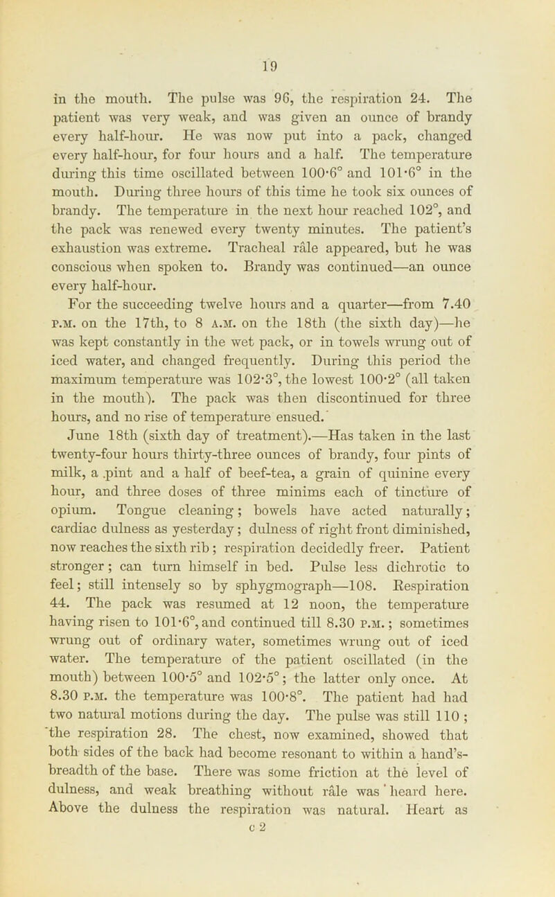 in the mouth. The pulse was 96, the respiration 24. Tlie patient was very weak, and was given an ounce of brandy every half-hoiu*. He was now jjut into a pack, changed every half-hour, for four hours and a half. The temperature durina: this time oscillated between 100*6° and 101*6° in the mouth. During three hours of this time he took six ounces of brandy. The temperatiue in the next hour reached 102°, and the pack was renewed every twenty minutes. The patient’s exhaustion was extreme. Tracheal rale appeared, but he was conscious when spoken to. Brandy was continued—an ounce every half-hour. For the succeeding twelve hours and a quarter—from 7.40 p.M. on the 17th, to 8 a.m. on the 18th (the sixth day)—he was kept constantly in the wet pack, or in towels wrung out of iced water, and changed frequently. During this period tlie maximum temperatiu*e was 102*3°, the lowest 100*2° (all taken in the mouth). The pack was then discontinued for three hours, and no rise of temperatm*e ensued. June 18th (sixth day of treatment).—Has taken in the last twenty-four hours thirty-three ounces of brandy, four pints of milk, a .pint and a half of beef-tea, a grain of quinine every hour, and three doses of three minims each of tincture of opium. Tongue cleaning; bowels have acted natm*ally; cardiac dulness as yesterday; dulness of right front diminished, now reaches the sixth rib; respiration decidedly freer. Patient stronger; can turn himself in bed. Pulse less dichrotic to feel; still intensely so by sphygmograph—108. Eespiration 44. The pack was resumed at 12 noon, the temperatm*e having risen to 101*6°, and continued till 8.30 p.m. ; sometimes wrung out of ordinary water, sometimes wrung out of iced water. The temperatiue of the patient oscillated (in the mouth) between 100*5° and 102*5°; the latter only once. At 8.30 P.M. the temperature was 100*8°. The patient had had two natural motions during the day. The pulse was still 110 ; the respiration 28. The chest, now examined, showed that both sides of the back had become resonant to within a hand’s- breadth of the base. There was some friction at the level of dulness, and weak breathing without rale was * heard here. Above the dulness the respiration was natural. Heart as c 2