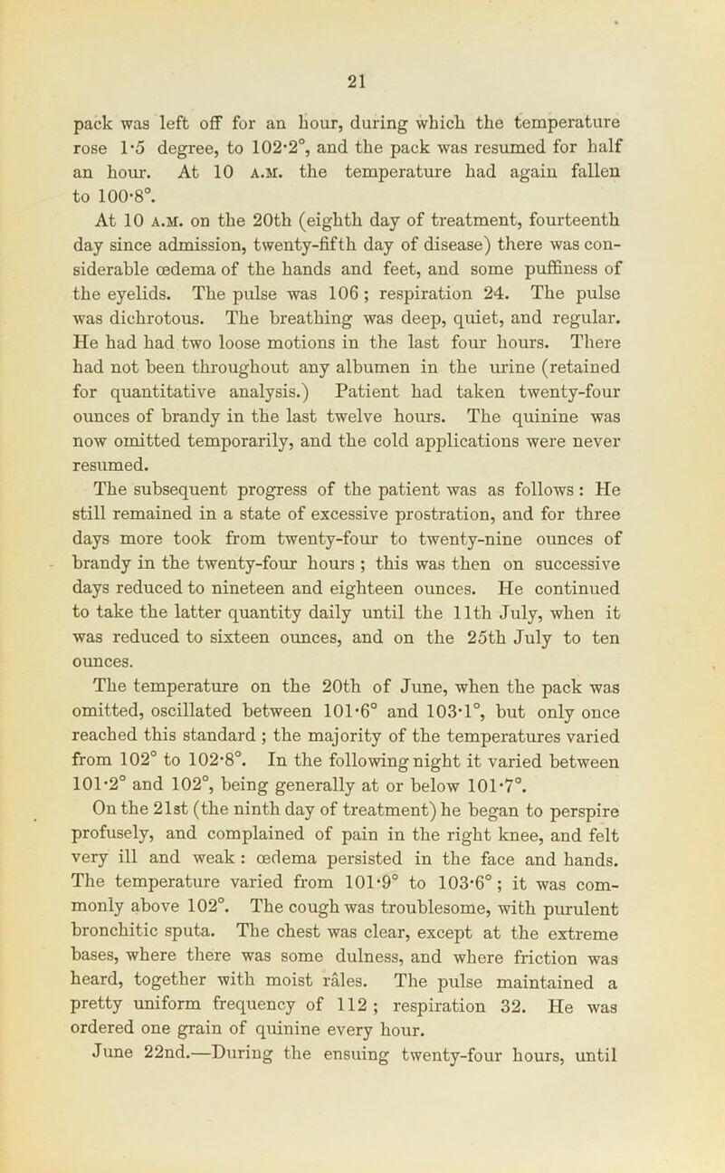 pack was left off for an hour, during whicli the temperature rose 1‘5 degree, to 102*2°, and the pack was resumed for half an hour. At 10 a.m. the temperature had again fallen to 100*8°. At 10 A.M. on the 20th (eighth day of treatment, fourteenth day since admission, twenty-fifth day of disease) there was con- siderable oedema of the hands and feet, and some puffiness of the eyelids. The pulse was 106; respiration 24. The pulse was dichrotous. The breathing was deep, quiet, and regular. He had had two loose motions in the last four hours. There had not been throughout any albumen in the ui'ine (retained for quantitative analysis.) Patient had taken twenty-four ounces of brandy in the last twelve hours. The quinine was now omitted temporarily, and the cold applications were never resumed. The subsequent progress of the patient was as follows : He still remained in a state of excessive prostration, and for three days more took from twenty-four to twenty-nine ounces of brandy in the twenty-four hours ; this was then on successive days reduced to nineteen and eighteen ounces. He continued to take the latter quantity daily until the 11th July, when it was reduced to sixteen ounces, and on the 25th July to ten ounces. The temperature on the 20th of June, when the pack was omitted, oscillated between 101*6° and 103*1°, but only once reached this standard ; the majority of the temperatures varied from 102° to 102*8°. In the following night it varied between 101*2° and 102°, being generally at or below 101*7°. On the 21st (the ninth day of treatment) he began to perspire profusely, and complained of pain in the right knee, and felt very ill and weak: oedema persisted in the face and hands. The temperature varied from 101*9° to 103*6°; it was com- monly above 102°. The cough was troublesome, with purulent bronchitic sputa. The chest was clear, except at the extreme bases, where there was some dulness, and where friction was heard, together with moist rales. The pulse maintained a pretty uniform frequency of 112; respiration 32. He was ordered one grain of quinine every hour. June 22nd.—During the ensuing twenty-four hours, until