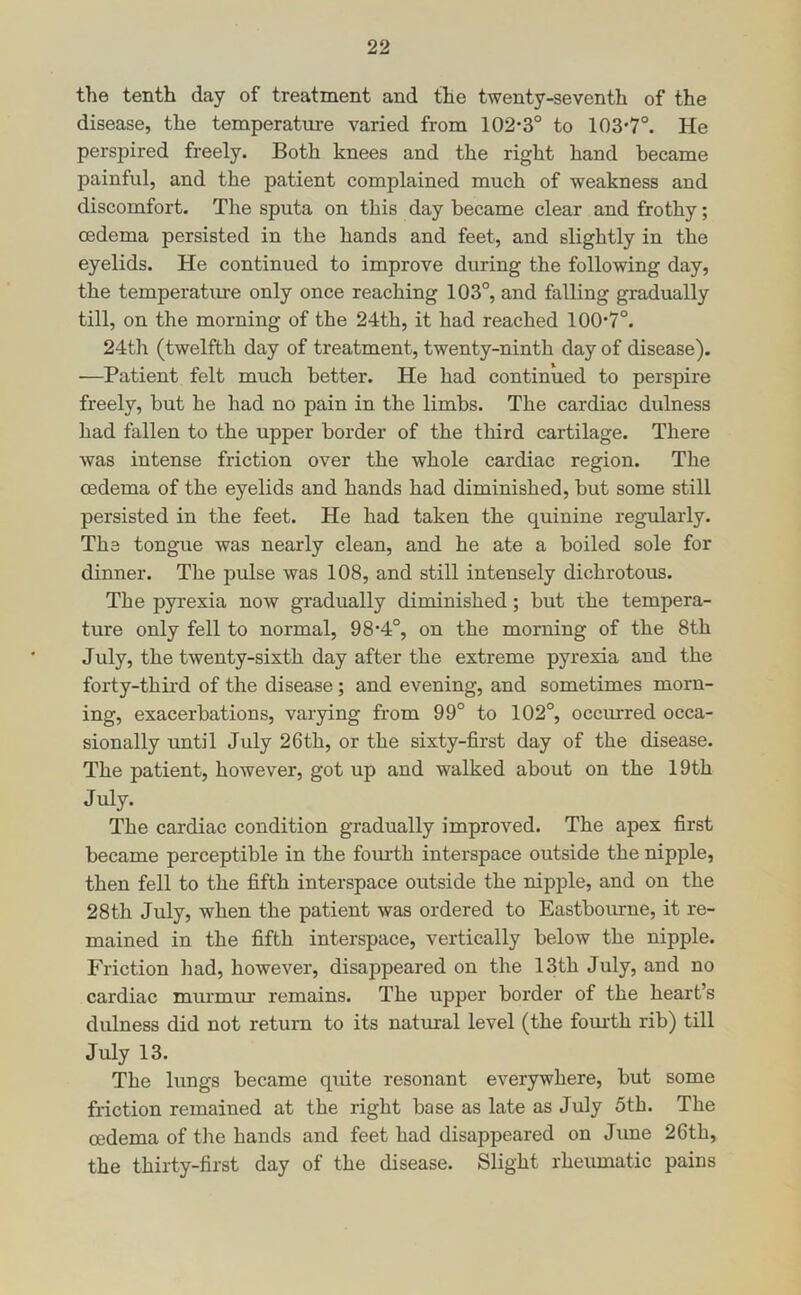 the tenth day of treatment and the twenty-seventh of the disease, the temperature varied from 102-3° to 103-7°. He perspired freely. Both knees and the right hand became painful, and the patient complained much of weakness and discomfort. The sputa on this day became clear and frothy; oedema persisted in the hands and feet, and slightly in the eyelids. He continued to improve during the following day, the temperatiue only once reaching 103°, and falling gradually till, on the morning of the 24th, it had reached 100-7°. 24th (twelfth day of treatment, twenty-ninth day of disease). •—Patient felt much better. He had continued to perspire freely, but he had no pain in the limbs. The cardiac dulness had fallen to the upper border of the third cartilage. There was intense friction over the whole cardiac region. The oedema of the eyelids and hands had diminished, but some still persisted in the feet. He had taken the quinine regularly. The tongue was nearly clean, and he ate a boiled sole for dinner. The pulse was 108, and still intensely dichrotous. The pyrexia now gradually diminished; but the tempera- ture only fell to normal, 98-4°, on the morning of the 8th July, the twenty-sixth day after the extreme pyrexia and the forty-third of the disease; and evening, and sometimes morn- ing, exacerbations, varying from 99° to 102°, occurred occa- sionally rmtil July 26th, or the sixty-first day of the disease. The patient, however, got up and walked about on the 19th July. The cardiac condition gradually improved. The apex first became perceptible in the fourth interspace outside the nipple, then fell to the fifth interspace outside the nipple, and on the 28th July, when the patient was ordered to Eastbourne, it re- mained in the fifth interspace, vertically below the nipple. Friction had, however, disappeared on the 13th July, and no cardiac murmur remains. The upper border of the heart’s dulness did not return to its natural level (the fom-th rib) till July 13. The lungs became quite resonant everywhere, but some friction remained at the right base as late as July 5th. The oedema of the hands and feet had disappeared on June 26th, the thirty-first day of the disease. Slight rheumatic pains