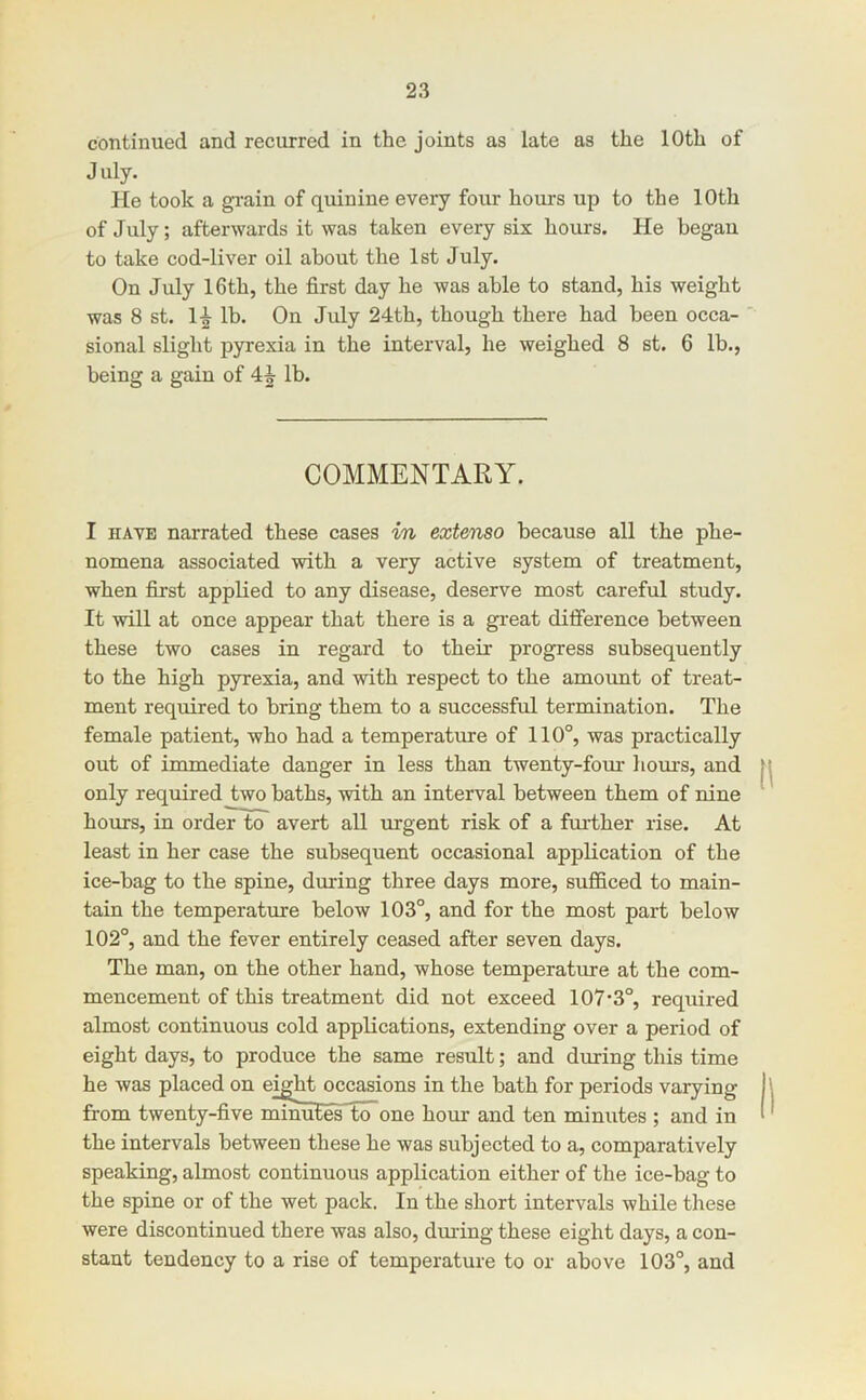 continued and recurred in the joints as late as the 10th of July. He took a grain of quinine every four hours up to the 10th of July; afterwards it was taken every six hours. He began to take cod-liver oil about the 1st July. On July 16th, the first day he was able to stand, his weight was 8 st. li lb. On July 24th, though there had been occa- sional slight pyrexia in the interval, he weighed 8 st. 6 lb., being a gain of lb. COMMENTARY. I HAVE narrated these cases in extenso because all the phe- nomena associated with a very active system of treatment, when fiirst applied to any disease, deserve most careful study. It will at once appear that there is a great difference between these two cases in regard to their progress subsequently to the high pyrexia, and with respect to the amount of treat- ment required to bring them to a successful termination. The female patient, who had a temperature of 110°, was practically out of immediate danger in less than twenty-fom- hours, and only required two baths, with an interval between them of nine hours, in order to avert all vugent risk of a fm-ther rise. At least in her case the snbsequent occasional application of the ice-bag to the spine, during three days more, sufficed to main- tain the temperature below 103°, and for the most part below 102°, and the fever entirely ceased after seven days. The man, on the other hand, whose temperature at the com- mencement of this treatment did not exceed 107*3°, required almost continuous cold applications, extending over a period of eight days, to produce the same result; and during this time he was placed on eight occasions in the bath for periods varying from twenty-five minutes to~one hour and ten minutes ; and in the intervals between these he was subjected to a, comparatively speaking, almost continuous application either of the ice-bag to the spine or of the wet pack. In the short intervals while these were discontinued there was also, dmdng these eight days, a con- stant tendency to a rise of temperature to or above 103°, and