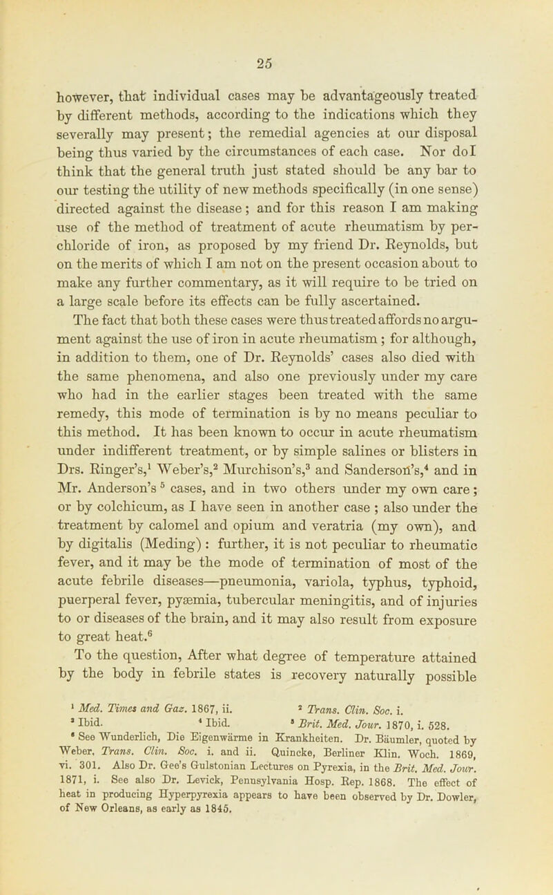 however, that individual cases may be advantageously treated by different methods, according to the indications which they severally may present; the remedial agencies at our disposal being thus varied by the circumstances of each case. Nor dol think that the general truth just stated should be any bar to our testing the utility of new methods specifically (in one sense) directed against the disease; and for this reason I am making use of the method of treatment of acute rheumatism by per- chloride of iron, as proposed by my friend Dr. Reynolds, but on the merits of which I am not on the present occasion about to make any further commentary, as it will require to be tried on a large scale before its effects can be fully ascertained. The fact that both these cases were thus treated affords no argu- ment against the use of iron in acute rheumatism ; for although, in addition to them, one of Dr. Reynolds’ cases also died with the same phenomena, and also one previously under my care who had in the earlier stages been treated with the same remedy, this mode of termination is by no means peculiar to this method. It has been known to occur in acute rheumatism under indifferent treatment, or by simple salines or blisters in Drs. Ringer’s,^ Weber’s,^ Murchison’s,^ and Sanderson’s,^ and in Mr. Anderson’s ® cases, and in two others imder my own care; or by colchiciun, as I have seen in another case ; also under the treatment by calomel and opium and veratria (my own), and by digitalis (Meding) : further, it is not peculiar to rheumatic fever, and it may be the mode of termination of most of the acute febrile diseases—pneumonia, variola, typhus, typhoid, puerperal fever, pyaemia, tubercular meningitis, and of injuries to or diseases of the brain, and it may also result from exposure to great heat.® To the question. After what degree of temperature attained by the body in febrile states is recovery naturally possible * Med. Times and Gaz, 1867, ii. ’ TVans. Clin. Soc. i. ’ * Ibid. » Brit. Med. Jour. 1870, i. 528. * See Wunderlich, Die Eigenwarme in Krankheiten. Dr. Biiumler, quoted by Weber. Trans. Clin. Soc. i. and ii. Quincke, Berliner Edin. Woch. 1869, vi. 301. Also Dr. Gee’s Gulstonian Lectures on Pyrexia, in the Brit. Med. Jour. 1871, i. See also Dr. Levick, Pennsylvania Hosp. Eep. 1868. The effect of heat in producing Hyperpyrexia appears to have been observed by Dr. Dowler, of New Orleans, as early as 1845.