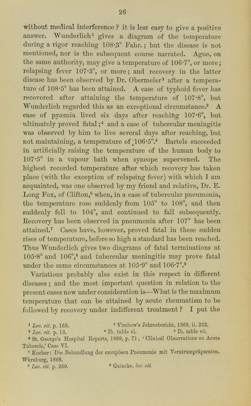 without medical interference ? it is less easy to give a positive answer. Wunderlich^ gives a diagram of the temperatiue during a rigor reaching 108\3° Fahr.; but the disease is not mentioned, nor is the subsequent coiuse narrated. Ague, on the same authority, may give a temperature of 106*7°, or more; relapsing fever 107*3°, or more; and recovery in the latter disease has been observed by Dr. Obermeier^ after a tempera- ture of 108*5° has been attained. A case of typhoid fever has recovered after attaining the temperature of 107*8°, but Wunderlich regarded this as an exceptional circiunstance.® A case of pyaemia lived six days after reaching 107*6°, but ultimately proved fatal ;■* and a case of tubercular meningitis was observed by him to live several days after reaching, but not maintaining, a temperature of ^106*5°.® Bartels succeeded in artificially raising the temperatm*e of the human body to 107*5° in a vapour bath when syncope supervened. The highest recorded temperature after which recovery has taken place (with the exception of relapsing fever) with which I am acquainted, was one observed by my friend and relative. Dr. E. Long Fox, of Clifton,® when, in a case of tubercular pneumonia, the temperature rose suddenly from 105° to 108°, and then suddenly fell to 104°, and continued to fall subsequently. Eecovery has been observed in pneumonia after 107° has been attained.'^ Cases have, however, proved fatal in these sudden rises of temperatiire, before so high a standard has been reached. Thus Wunderlich gives two diagrams of fatal terminations at 105*8° and 106°,® and tubercular meningitis may prove fatal imder the same circumstances at 105*9° and 106*7°.® Variations probably also exist in this respect in different diseases ; and the most important question in relation to the present cases now imder consideration is—^V^hat is the maximum temperature that can be attained by acute rheumatism to be followed by recovery under indifferent treatment ? I put the * Loc. cit. p. 165. * Virchow’s Jahresbericht, 1869, ii. 232. ^ Loc. cit. p. 13. ■* Ib. table vi. “ Ib. table vii. • St. George’s Hospital Eeports, 1869, p. 71; ‘ Clinical Observations on Acute Tubercle,’ Case VI. ^ Kocher: Die Behandlung der crouposen Pnoumonie mit Veratrumpraparaten. Wiirzburg, 1868. ® Loc. cit. p. 260. ' Quincke, loc. cit.