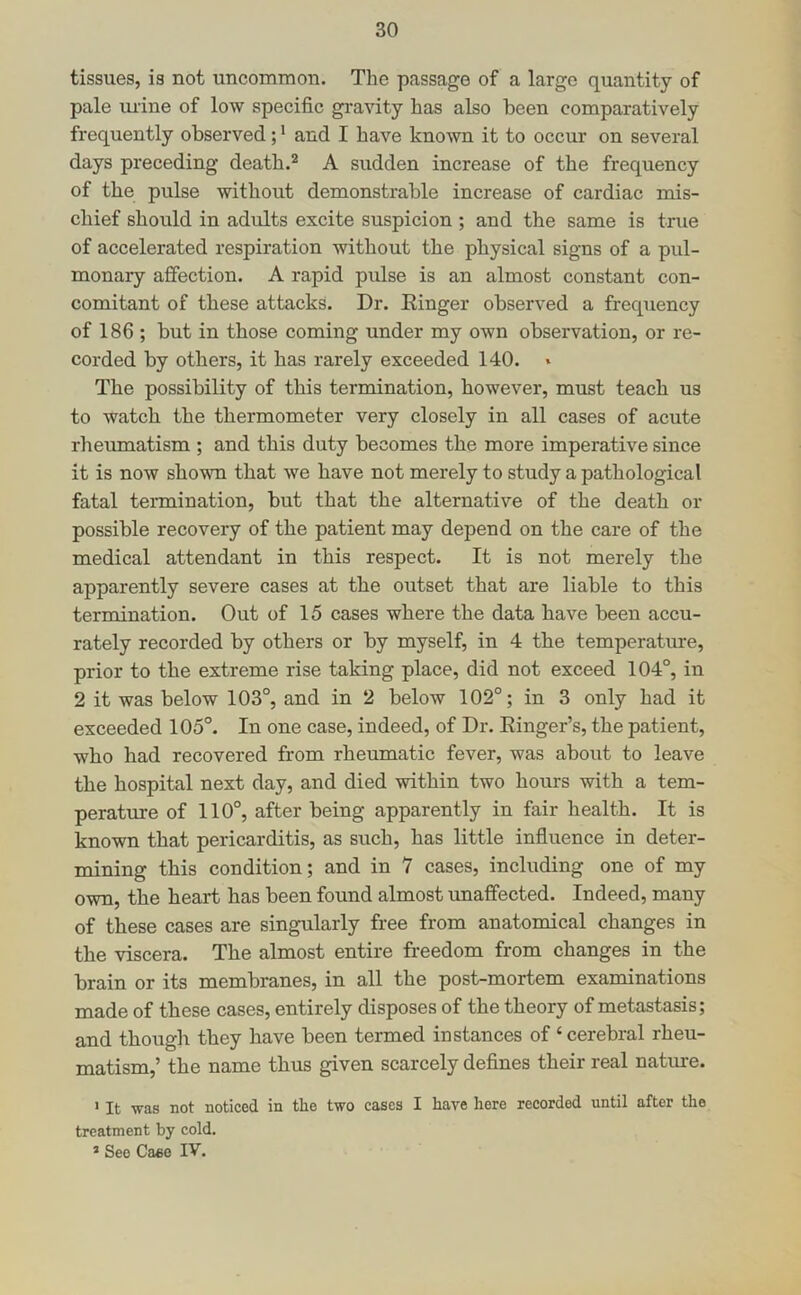 tissues, is not uncommon. The passage of a largo quantity of pale urine of low specific gravity has also been comparatively frequently observed; * and I have known it to occur on several days preceding death.® A sudden increase of the frequency of the pulse without demonstrable increase of cardiac mis- chief should in adults excite suspicion ; and the same is true of accelerated respiration without the physical signs of a pul- monary affection. A rapid pulse is an almost constant con- comitant of these attacks. Dr. Einger observed a frequency of 186 ; but in those coming under my own observation, or re- corded by others, it has rarely exceeded 140. » The possibility of this termination, however, must teach us to watch the thermometer very closely in all cases of acute rheumatism ; and this duty becomes the more imperative since it is now shown that we have not merely to study a pathological fatal termination, but that the alternative of the death or possible recovery of the patient may depend on the care of the medical attendant in this respect. It is not merely the apparently severe cases at the outset that are liable to this termination. Out of 15 cases where the data have been accu- rately recorded by others or by myself, in 4 the temperature, prior to the extreme rise taking place, did not exceed 104°, in 2 it was below 103°, and in 2 below 102°; in 3 only had it exceeded 105°. In one case, indeed, of Dr. Einger’s, the patient, who had recovered from rheumatic fever, was about to leave the hospital next day, and died within two hours with a tem- perature of 110°, after being apparently in fair health. It is known that pericarditis, as such, has little influence in deter- mining this condition; and in 7 cases, including one of my own, the heart has been found almost unaffected. Indeed, many of these cases are singularly free from anatomical changes in the viscera. The almost entire freedom from changes in the brain or its membranes, in all the post-mortem examinations made of these cases, entirely disposes of the theory of metastasis; and though they have been termed instances of ‘ cerebral rheu- matism,’ the name thus given scarcely defines their real nature. > It was not noticed in the two cases I have here recorded until after the treatment by cold. * See Ca«o IV.