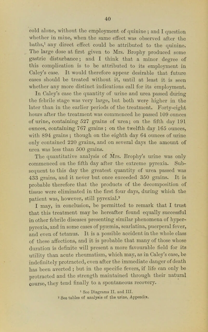 cold alone, witho\it the employment of rpiinine ; and I question whether in mine, when the same effect was observed after the baths,* any direct effect could be attributed to the quinine. The large dose at first given to Mrs. Erophy produced some gastric disturbance; and I think that a minor degree of this complication is to be attributed to its employment in Caley’s case. It would therefore appear desirable that future cases should be ti'eated without it, until at least it is seen whether any more distinct indications call for its employment. In Caley’s case the quantity of urine and urea passed during the febrile stage was very large, but both were higher in the later than in the earlier periods of the treatment. Forty-eight hours after the treatment was commenced he passed 109 ounces of urine, containing 527 grains of urea; on the fifth day 191 ounces, containing 767 grains ; on the twelfth day 165 ounces, with 894 grains ; though on the eighth day 64 ounces of lu-ine only contained 220 grains, and on several days the amount of urea was less than 500 grains. The quantitative analysis of Mrs. Brophy’s urine was only commenced on the fifth day after the extreme pyrexia. Sub- sequent to this day the greatest quantity of urea passed was 433 grains, and it never but once exceeded 350 grains. It is probable therefore that the products of the decomposition of tissue were eliminated in the first four days, during which the patient was, however, still pyrexial.** I may, in conclusion, be permitted to remark that I trust that this treatment may be hereafter found equally successful in other febrile diseases presenting similar phenomena of hyper- pyrexia, and in some cases of pyaemia, scarlatina, puerperal fever, and even of tetanus. It is a possible accident in the whole class of these affections, and it is probable that many of those whose duration is definite will present a more favoui-able field for its utility than acute rheumatism, which may, as in Caley’s case, be indefinitely protracted, even after the immediate danger of death has been averted ; but in the specific fevers, if life can only be protracted and the strength maintained through their natural course, they tend finally to a spontaneous recovery. ' Seo Diagrams II. and III. 2 See tables of analysis of the \irino, Appendix.