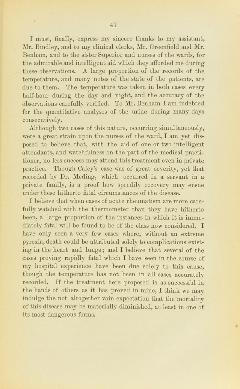 I must, finally, express my sincere thanks to my assistant, Mr. Bindley, and to my clinical clerks, Mr. Greenfield and Mr. Benham, and to the sister Superior and nurses of the wards, for the admirable and intelligent aid which they afforded me during these observations. A large proportion of the records of the temperature, and many notes of the state of the patients, are due to them. The temperature was taken in both cases every half-hour during the day and night, and the accuracy of the observations carefully verified. To Mr. Benham I am indebted for the quantitative analyses of the urine during many days consecutively. Although two cases of this nature, occurring simultaneously, were a great strain upon the niu’ses of the ward, I am yet dis- posed to believe that, with the aid of one or two intelligent attendants, and watchfulness on the part of the medical practi- tioner, no less success may attend this treatment even in private practice. Though Caley’s case was of great severity, yet that recorded by Dr. Meding, which occm-red in a servant in a private family, is a proof how speedily recovery may ensue under these hitherto fatal circumstances of the disease. I believe that when cases of acute rheumatism are more care- fully watched with the thermometer than they have hitherto been, a large proportion of the instances in which it is imme- diately fatal will be found to be of the class now considered. I have only seen a very few cases where, without an extreme pyrexia, death could be attributed solely to complications exist- ing in the heart and lungs; and I believe that several of the cases proving rapidly fatal which I have seen in the course of my hospital experience have been due solely to this cause, though the temperatiu-e has not been in all cases accurately recorded. If the treatment here proposed is as successful in the hands of others as it has proved in mine, I think we may indulge the not altogether vain expectation that the mortality of this disease may be materially diminished, at least in one of its most dangerous forms.