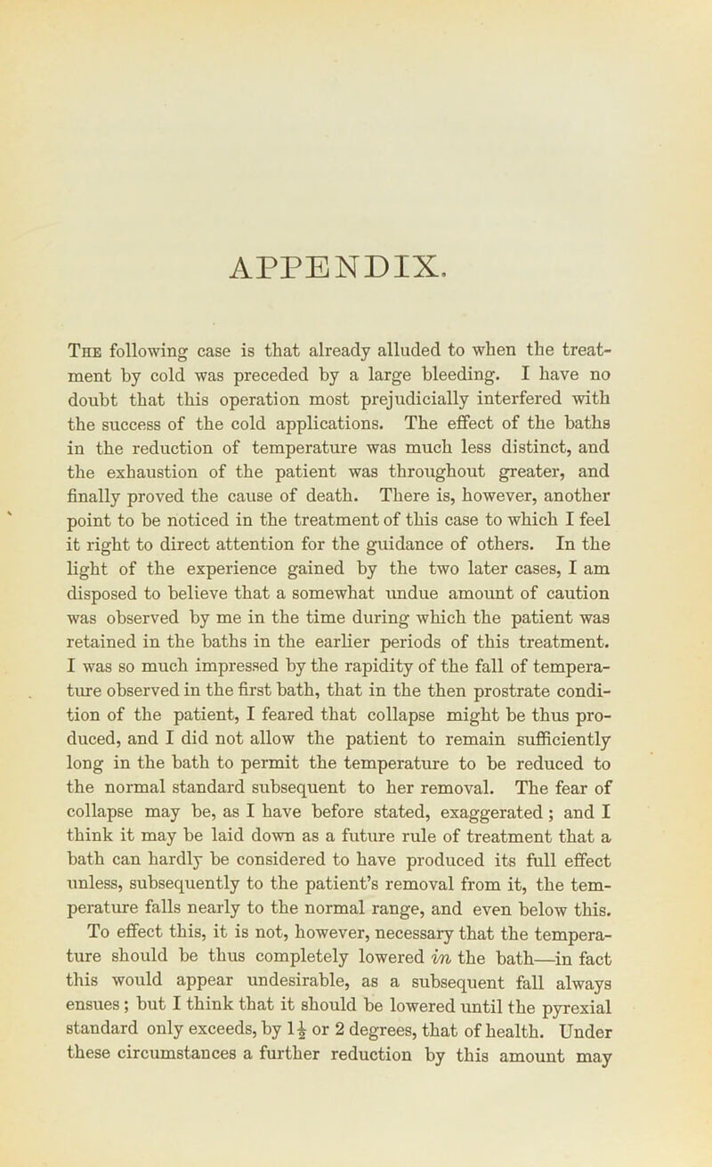 APPENDIX, The following case is that already alluded to when the treat- ment by cold was preceded by a large bleeding. I have no doubt that this operation most prejudicially interfered with the success of the cold applications. The effect of the baths in the reduction of temperature was much less distinct, and the exhaustion of the patient was throughout greater, and finally proved the cause of death. There is, however, another point to be noticed in the treatment of this case to which I feel it right to direct attention for the guidance of others. In the light of the experience gained by the two later cases, I am disposed to believe that a somewhat undue amount of caution was observed by me in the time during which the patient was retained in the baths in the earlier periods of this treatment. I was so much impressed by the rapidity of the fall of tempera- ture observed in the first bath, that in the then prostrate condi- tion of the patient, I feared that collapse might be thus pro- duced, and I did not allow the patient to remain sufficiently long in the bath to permit the temperature to be reduced to the normal standard subsequent to her removal. The fear of collapse may be, as I have before stated, exaggerated; and I think it may be laid down as a future rule of treatment that a bath can hardly be considered to have produced its full effect unless, subsequently to the patient’s removal from it, the tem- perature falls nearly to the normal range, and even below this. To effect this, it is not, however, necessary that the tempera- ture should be thus completely lowered in the bath—in fact this would appear undesirable, as a subsequent fall always ensues; but I think that it should be lowered until the pyrexial standard only exceeds, by 1| or 2 degrees, that of health. Under these circumstances a further reduction by this amount may