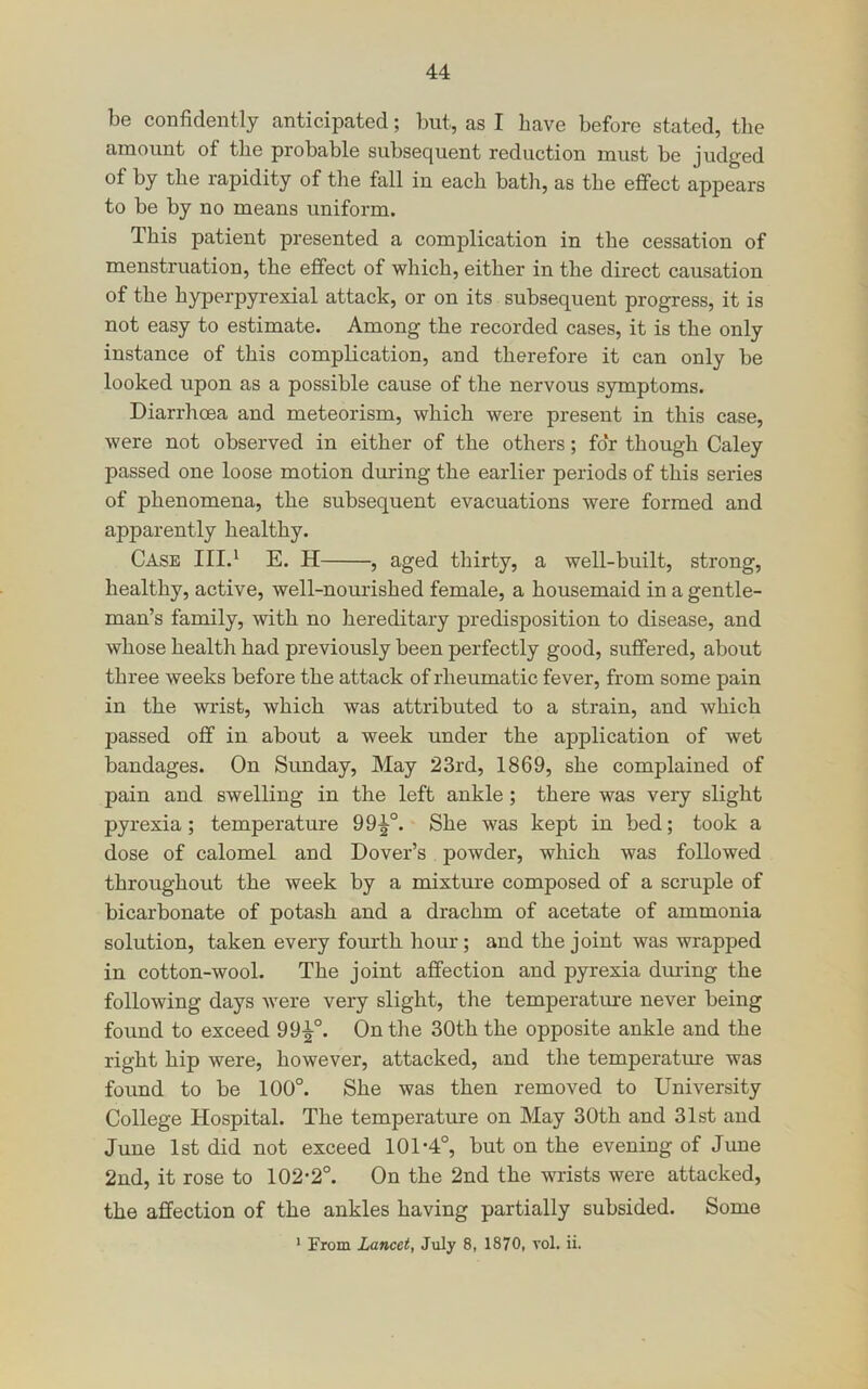 be confidently anticipated; but, as I have before stated, the amount of the probable subsequent reduction must be judged of by the I’apidity of the fall in each bath, as the effect appears to be by no means uniform. This patient presented a complication in the cessation of menstruation, the effect of which, either in the direct causation of the hyperpyrexial attack, or on its subsequent progress, it is not easy to estimate. Among the recorded cases, it is the only instance of this complication, and therefore it can only be looked upon as a possible cause of the nervous symptoms. Diarrhoea and meteorism, which were present in this case, were not observed in either of the others; for though Caley passed one loose motion during the earlier periods of this series of phenomena, the subsequent evacuations were formed and apparently healthy. Case III.^ E. H , aged thirty, a well-built, strong, healthy, active, well-nourished female, a housemaid in a gentle- man’s family, with no hereditary predisposition to disease, and whose health had previously been perfectly good, suffered, about three weeks before the attack of rheumatic fever, from some pain in the wrist, which was attributed to a strain, and which passed off in about a week under the application of wet bandages. On Sunday, May 23rd, 1869, she complained of pain and swelling in the left ankle; there was very slight pyrexia; temperature 99^°. She was kept in bed; took a dose of calomel and Dover’s powder, which was followed throughout the week by a mixture composed of a scruple of bicarbonate of potash and a drachm of acetate of ammonia solution, taken every fourth hour; and the joint was wrapped in cotton-wool. The joint affection and pyrexia dining the following days were very slight, the temperature never being found to exceed 99^°. On the 30th the opposite ankle and the right hip were, however, attacked, and the temperature was found to be 100°. She was then removed to University College Hospital. The temperature on May 30th and 31st and June 1st did not exceed 101-4°, but on the evening of June 2nd, it rose to 102-2°. On the 2nd the wrists were attacked, the affection of the ankles having partially subsided. Some ' From Lancet, July 8, 1870, vol. ii.