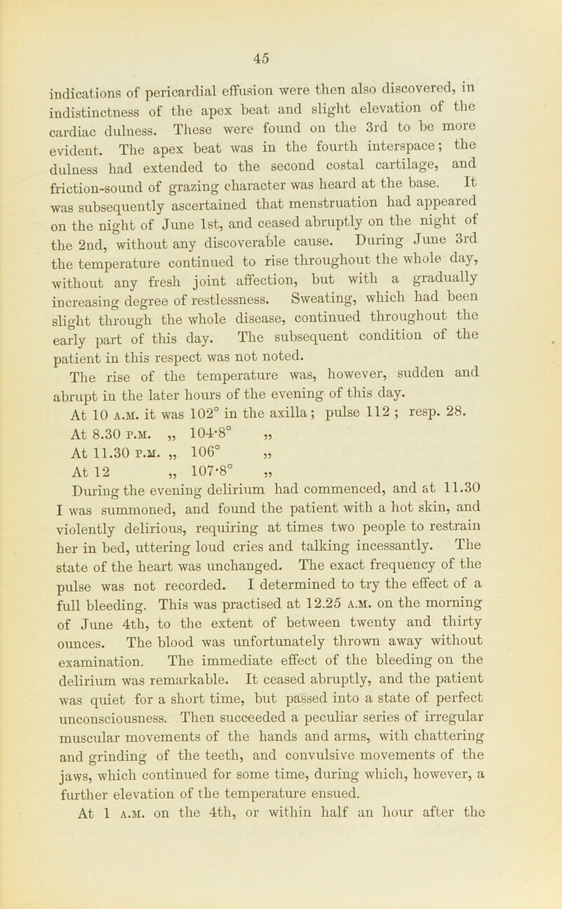 indications of pericardial effusion were then also discovered, in indistinctness of the apex beat and slight elevation of the cardiac dulness. These were found on the 3rd to be more evident. The apex beat was in the fonrth interspace; the dulness had extended to the second costal cartilage, and friction-sound of grazing character was heard at the base. It was subsequently ascertained that menstruation had appeared on the night of June 1st, and ceased abruptly on the night of the 2nd, without any discoverable cause. During June 3rd the temperature continued to rise throughout the whole day, without any fresh joint affection, but with a gradually increasing degree of restlessness. Sweating, which had been slight through the whole disease, continued throughout the early part of this day. The subsequent condition of the patient in this respect was not noted. The rise of the temperature was, however, sudden and abrupt in the later hoius of the evening of this day. At 10 A.M. it was 102° in the axilla; pulse 112 ; resp. 28. At 8.30 P.M. „ 104-8° „ At 11.30 P.M. „ 106° „ At 12 „ 107-8° Dm-ingthe evening delirium had commenced, and at 11.30 I was summoned, and found the patient with a hot skin, and violently delirious, requiring at times two people to restrain her in bed, uttering loud cries and talking incessantly. The state of the heart was unchanged. The exact frequency of the pulse was not recorded. I determined to try the effect of a full bleeding. This was practised at 12.25 a.m. on the morning of June 4th, to the extent of between twenty and thirty ounces. The blood was unfortunately thrown away without examination. The immediate effect of the bleeding on the delirium was remarkable. It ceased abruptly, and the patient was quiet for a short time, but passed into a state of perfect unconsciousness. Then succeeded a peculiar series of irregular muscular movements of the hands and arms, with chattering and grinding of the teeth, and convulsive movements of the jaws, which continued for some time, during which, however, a further elevation of the temperature ensued. At 1 A.M. on the 4th, or within half an hour after the