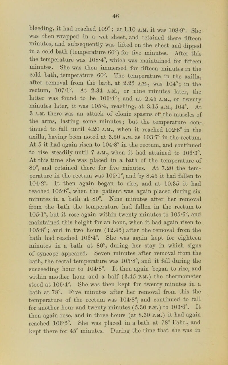 bleeding, it had reached 109° ; at 1.10 a.m. it was 108-9°. She was then wrapped in a wet sheet, and retained there fifteen minutes, and subsequently was lifted on the sheet and dipped in a cold bath (temperatinre 60°) for five minutes. After this the temperature was 108-4°, which was maintained for fifteen minutes. She was then immersed for fifteen minutes in the cold bath, temperature 60°. The temperature in the axilla, after removal from the bath, at 2.25 a.m., was 104°; in the rectum, 107-1°. At 2.34 a.m., or nine minutes later, the latter was found to be 106-4°; and at 2.45 a.m., or twenty minutes later, it was 105-4, reaching, at 3.15 a.m., 104°. At 3 A.M. there was an attack of clonic spasms of the muscles of the arms, lasting some minutes; but the temperatm-e con- tinued to fall until 4.20 a.m., Avhen it reached 102-8° in the axilla, having been noted at 3.50 a.m. as 103-7° in the rectum. At 5 it had again risen to 104-8° in the rectum, and continued to rise steadily until 7 a.m., when it had attained to 106-3°. At this time she was placed in a bath of the temperature of 80°, and retained there for five minutes. At 7.20 the tem- perature in the rectum was 105-1°, and by 8.45 it had fallen to 104- 2°. It then again began to rise, and at 10.35 it had reached 105-6°, when the patient was again placed dm-ing six minutes in a bath at 80°. Nine minutes after her removal from the -bath the temperature had fallen in the rectum to 105- 1°, but it rose again within twenty minutes to 105-6°, and maintained this height for an hour, when it had again risen to 105-8°; and in two hours (12.45) after the removal from the bath had reached 106-4°. She was again kept for eighteen minutes in a bath at 80°, during her stay in which signs of syncope appeared. Seven minutes after removal from the bath, the rectal temperature was 105-8°, and it fell during the succeeding horn* to 104-8°. It then again began to rise, and within another hour and a half (3.45 p.m.) the thermometer stood at 106-4°. She was then kept for twenty minutes in a bath at 78°. Five minutes after her removal from this the temperature of the rectum was 104-8°, and continued to fiill for another bom- and twenty minutes (5.30 p.m.) to 103-6°. It then again rose, and in three homs (at 8.30 p.m.) it had again reached 106-5°. She was placed in a bath at 78° Fahr., and kept there for 45° minutes. During the time that she was in