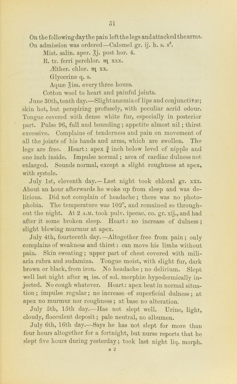 On the following day the pain leftthelegsandattackedthearms. On admission was ordered—Calomel gr. ij. h. s. s'’. Mist, salin. aper. sj. post hor. 4. K. tr. ferri perchlor. tij, xxx. iEther. chlor. ni xx. Glycerine q. s. Aquae jiss. every three hoursi Cotton wool to heart and painful joints. June 30th, tenth day.—Slightanjemia of lips and conjunctitse; skin hot, but perspiring profusely, with peculiar acrid odour. Tongue covered with dense white fur, especially in posterior jDart. Pulse 96, full and bounding; appetite almost nil; thirst excessive. Complains of tenderness and pain on movement of all the joints of his hands and arms, which are swollen. The legs are free. Heart: apex | inch below level of nipple and one inch inside. Impulse normal; area of cardiac dulness not enlarged. Sounds normal, except a slight roughness at apex, with systole. July 1st, eleventh day.— Last night took chloral gr. xxx. About an hour afterwards he woke up from sleep and was de- lirious. Did not complain of headache ; there was no photo- phobia. The temperature was 1G2°, and remained so thi'ough- out the night. At 2 a.si. took pulv. ipecac, co. gr. xij., and had after it some broken sleep. Heart: no increase of dulness ; slight blowing murmur at apex. July 4th, fourteenth day.—Altogether free from pain; only complains of weakness and thirst: can move his limbs without pain. Skin sweating; upper part of chest covered with mili- aria rubra and sudamina. Tongue moist, with slight fur, dark brown or black, from iron. No headache ; no delirium. Slept well last night after tq iss. of sol. morphite hypodermically in- jected. No cough whatever. Heart: apex beat in normal situa- tion ; impulse regular; no increase of superficial dulness; at apex no murmur nor roughness ; at base no alteration. July 5th, 15th day.—Has not slept well. Urine, light, cloudy, flocculent deposit; pale neutral, no albumen. July 6th, 16th day.—Says he has not slept for more than four hours altogether for a fortnight, but nurse reports that he slept five hours during yesterday; took last night liq. morph. K 2