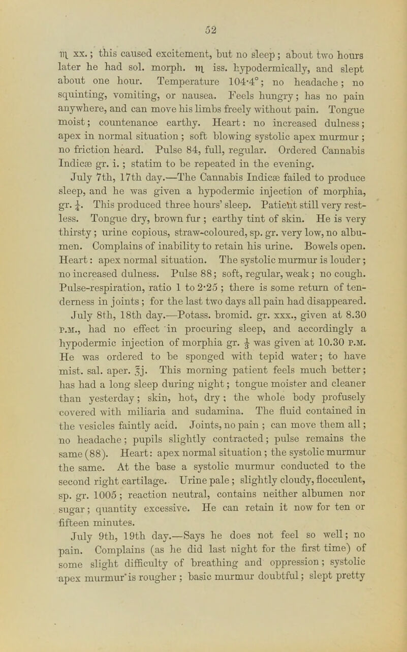 XX.; this caused excitement, but no sleep; about two hours later he had sol. moi-ph. ni iss. hypodermically, and slept about one hour. Temperature 104‘4°; no headache; no squinting, vomiting, or nausea. Feels hungiy; has no pain anywhere, and can move his limbs freely without pain. Tongue moist; countenance earthy. Heart: no increased dulness; apex in normal situation ; soft blowing systolic apex murmur ; no friction heard. Pulse 84, full, regular. Ordered Cannabis Indicae gr. i.; statim to be repeated in the evening. July 7th, 17th day.—The Cannabis Indicae failed to produce sleep, and he was given a hypodermic injection of morphia, gr. This produced three hours’ sleep. Patient still very rest- less. Tongue diy, brown fur ; earthy tint of skin. He is very thirsty; mine copious, straw-coloured, sp. gr. very low, no albu- men. Complains of inability to retain his urine. Bowels open. Heart: apex normal situation. The systolic mmmur is louder; no increased dulness. Pulse 88; soft, regular, weak; no cough. Pulse-respiration, ratio 1 to 2-25 ; tliere is some return of ten- derness in joints; for the last two days all pain had disappeared. July 8th, 18th day.—Potass, bromid. gr. xxx., given at 8.30 r.M., had no effect in procuring sleep, and accordingly a hypodermic injection of morphia gr. ^ was given at 10.30 p.m. He was ordered to be sponged with tepid water; to have mist. sal. aper. 5j. This morning patient feels much better; has had a long sleep during night; tongue moister and cleaner than yesterday; skin, hot, dry; the whole body profusely covered with miliaria and sudamina. The fluid contained in the vesicles faintly acid. Joints, no pain ; can move them all; no headache; pupils slightly contracted; pulse remains the same (88). Heart: apex normal situation ; the systolic murmur the same. At the base a systolic murmur conducted to the second right cartilage. Urine pale ; slightly cloudy, flocculent, sp. gr. 1005; reaction neutral, contains neither albmnen nor sugar; quantity excessive. He can retain it now for ten or fifteen minutes. July 9th, 19th day.—Says he does not feel so well; no pain. Complains (as he did last night for the first time) of some slight difficulty of breathing and oppression; systolic apex murmur'is rougher ; basic miumur doubtful; slept pretty