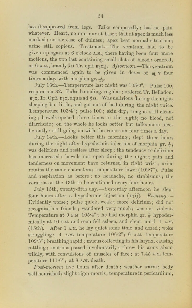 has disappeared from legs. Talks composedly; has no pain whatever. Heart, no murmur at base; that at apex is much less marked ; no increase of dulness ; apex beat normal situation; urine still copious. Treatment.—The veratrum had to be given up again at 6 o’clock a.m., there having been four more motions, the two last containing small clots of blood : ordered, at 6 A.M., brandy 5ii Tr. opii nixij. Afternoon.—The veratrum was commenced again to be given in doses of -rn. v four- times a day, with morphia gr. July 13th.—Temperature last night was 105-2°. Pulse 100, respiration 32. Pulse bounding, regular ; ordered Tr. Belladon. uix, Tr. Opii nix, aquae ad 5ss. Was delirious during the night, sleeping but little, and got out of bed during the night twice. Temperature 103-4° ; pulse 100 ; skin dry; tongue still clean- ing; bowels opened three times in the night; no blood, not diarrhoeic; on the whole he looks better but talks more inco- herently ; still going on with the veratrum four times a day. July 14th.—Looks better this morning; slept three hours during the night after hypodermic injection of morphia gr. 4 ; was delirious and restless after sleep; the tendency to delirium has increased; bowels not open during the night; pain and tenderness on movement have returned in right wist; urine retains the same characters; temperature lower(102-7°). Pulse and respiration as before ; no headache, no strabismus; the veratria on the 13th to be continued every four hours. July 15th, twenty-fifth day,—Yesterday afternoon he slept four hours after a hypodermic injection (tiiij). Evening.- — Evidently worse ; pulse quick, weak ; more delirium; did not recognise his friends; wandered very much; was not violent. Temperature at 9 p.m. 105-4°; he had morphia gr. ^ hypoder- mically at 10 P.M. and soon fell asleep, and slept until 1 a.m. (15th). After 1 a.m. he lay quiet some time and dozed; woke struggling; 4 a.m. temperatiu-e 106-2°; 6 a.m. temperature 109-3°; breathing rapid ; mucus collecting in his larynx, causing rattling; motions passed involuntarily; threw his arms about wildly, with convulsions of muscles of face; at 7.45 a.m. tem- perature 111-6°; at 8 a.m. death. Post-mortem five hours after death ; weather warm; body well nourished; slight rigor mortis; temperature in pericardium.