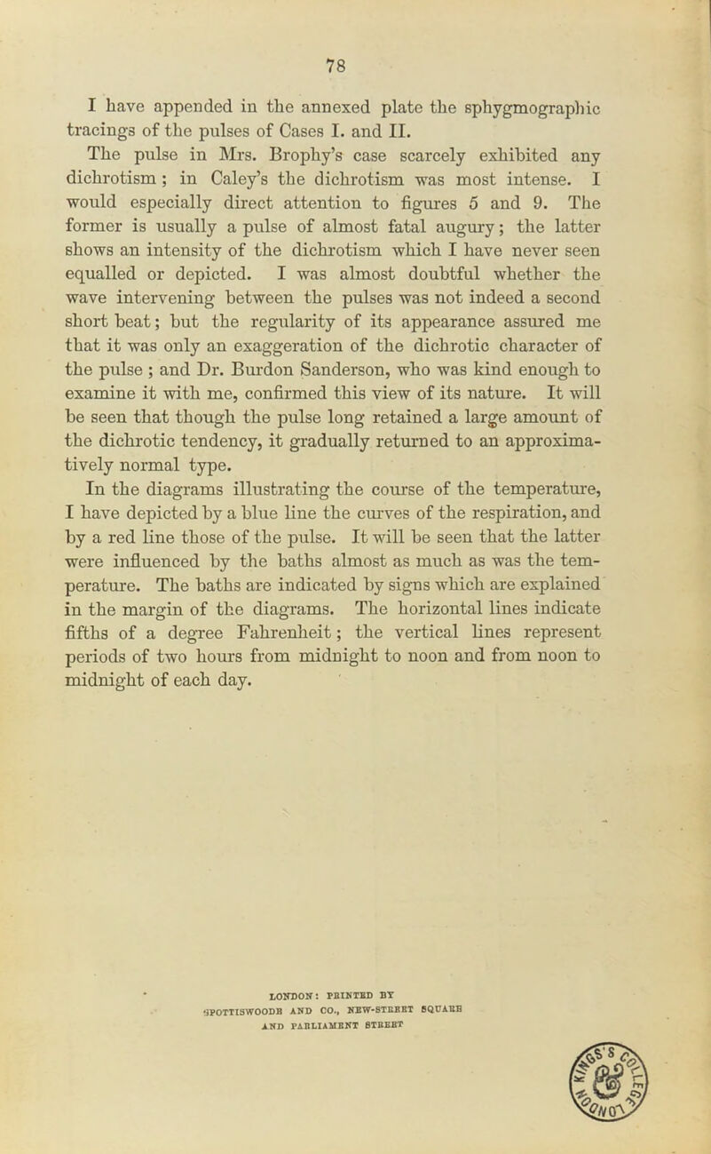 I have appended in the annexed plate the sphygmographic tracings of the pulses of Cases I. and II. The pulse in Mrs. Brophy’s case scarcely exhibited any dichrotism ; in Caley’s the dichrotisru was most intense. I would especially direct attention to figures 5 and 9. The former is usually a pulse of almost fatal augury; the latter shows an intensity of the dichrotism which I have never seen equalled or depicted. I was almost doubtful whether the wave intervening between the pulses was not indeed a second short beat; but the regularity of its appearance assured me that it was only an exaggeration of the dichrotic character of the pulse ; and Dr. Burden Sanderson, who was kind enough to examine it with me, confirmed this view of its nature. It will be seen that though the pulse long retained a large amount of the dichrotic tendency, it gradually returned to an approxima- tively normal type. In the diagrams illustrating the course of the temperatrue, I have depicted by a blue line the curves of the respiration, and by a red line those of the pulse. It will be seen that the latter were influenced by the baths almost as much as was the tem- perature. The baths are indicated by signs which are explained in the margin of the diagrams. The horizontal lines indicate fifths of a degree Fahrenheit; the vertical lines represent periods of two hours from midnight to noon and from noon to midnight of each day. LOITDON! MINTED BT ‘3POTTISWOODB AND CO., NEW-STEBBT BQDAEB AND PABLIAMBNT BIEEBT