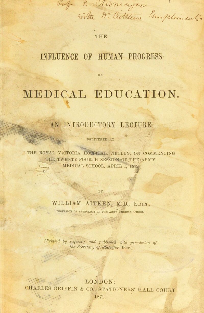 K v! y/^i) 7 m t*. TI-IE INFLUENCE OF HUMAN PROGRESS ON MEDICAL EDUCATION. . A AN INTRODUCTORY LECTURE DELIVERED AT THE ROYAL VlCTOEIA HOSPITAL, NETLEY, ON COMMENCING THE TWENTY-FOURTH SESSION OF THE .-ARMY >„_J. MEDICAL SCHOOL, APRIL l, 1S72: ar m BY WILLIAM AITKEN, M.D., Edin., • -< * * * Mj PBOFESSOB OF PATHOLOGY IN TEE ARMY MEDICAL SCHOOL. [Printed by request; and published with permission of the Secretary of State-for ]Var.] V •’ LONDON: CHARLES GRIFFIN & CO., STATIONERS’ HALL COURT. 1872.