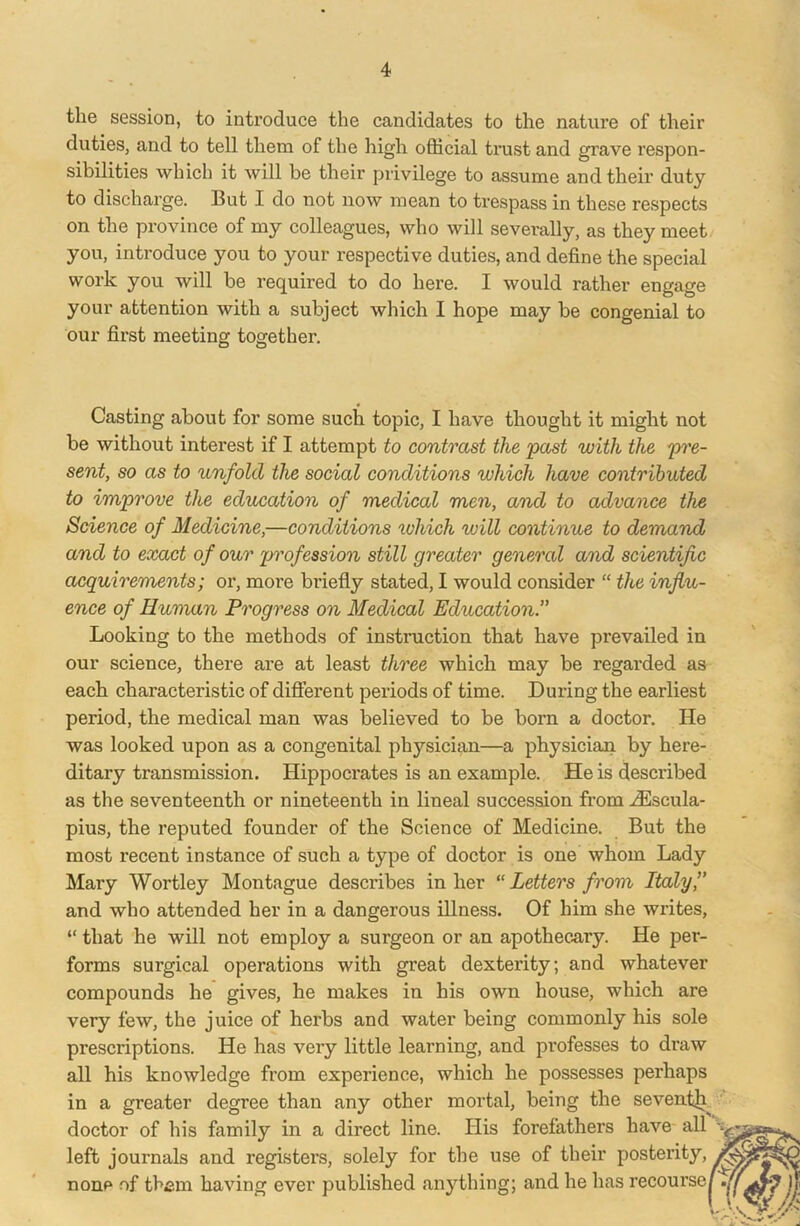 the session, to introduce the candidates to the nature of their duties, and to tell them of the high official trust and grave respon- sibilities which it will be their privilege to assume and their duty to discharge. But I do not now mean to trespass in these respects on the province of my colleagues, who will severally, as they meet you, introduce you to your respective duties, and define the special work you will be required to do here. I would rather engage your attention with a subject which I hope may be congenial to our first meeting together. Casting about for some such topic, I have thought it might not be without interest if I attempt to contrast the past with the pre- sent, so as to unfold the social conditions which have contributed to improve the education of medical men, and to advance the Science of Medicine,—conditions which will continue to demand and to exact of our profession still greater general and scientific acquirements; or, more briefly stated, I would consider “ the influ- ence of Human Progress on Medical Education.” Looking to the methods of instruction that have prevailed in our science, there are at least three which may be regarded as each characteristic of different periods of time. During the earliest period, the medical man was believed to be born a doctor. He was looked upon as a congenital physician—a physician by here- ditary transmission. Hippoci’ates is an example. He is described as the seventeenth or nineteenth in lineal succession from iEscula- pius, the reputed founder of the Science of Medicine. But the most recent instance of such a type of doctor is one whom Lady Mary Wortley Montague describes in her “Letters from Italy’’ and who attended her in a dangerous illness. Of him she writes, “ that he will not employ a surgeon or an apothecary. He per- forms surgical operations with great dexterity; and whatever compounds he gives, he makes in his own house, which are very few, the juice of herbs and water being commonly his sole prescriptions. He has very little learning, and professes to draw all his knowledge from experience, which he possesses perhaps in a greater degree than any other mortal, being the seventh^ doctor of his family in a direct line. His forefathers have all left journals and registers, solely for the use of their posterity, none of them having ever published anything; and he has recourse