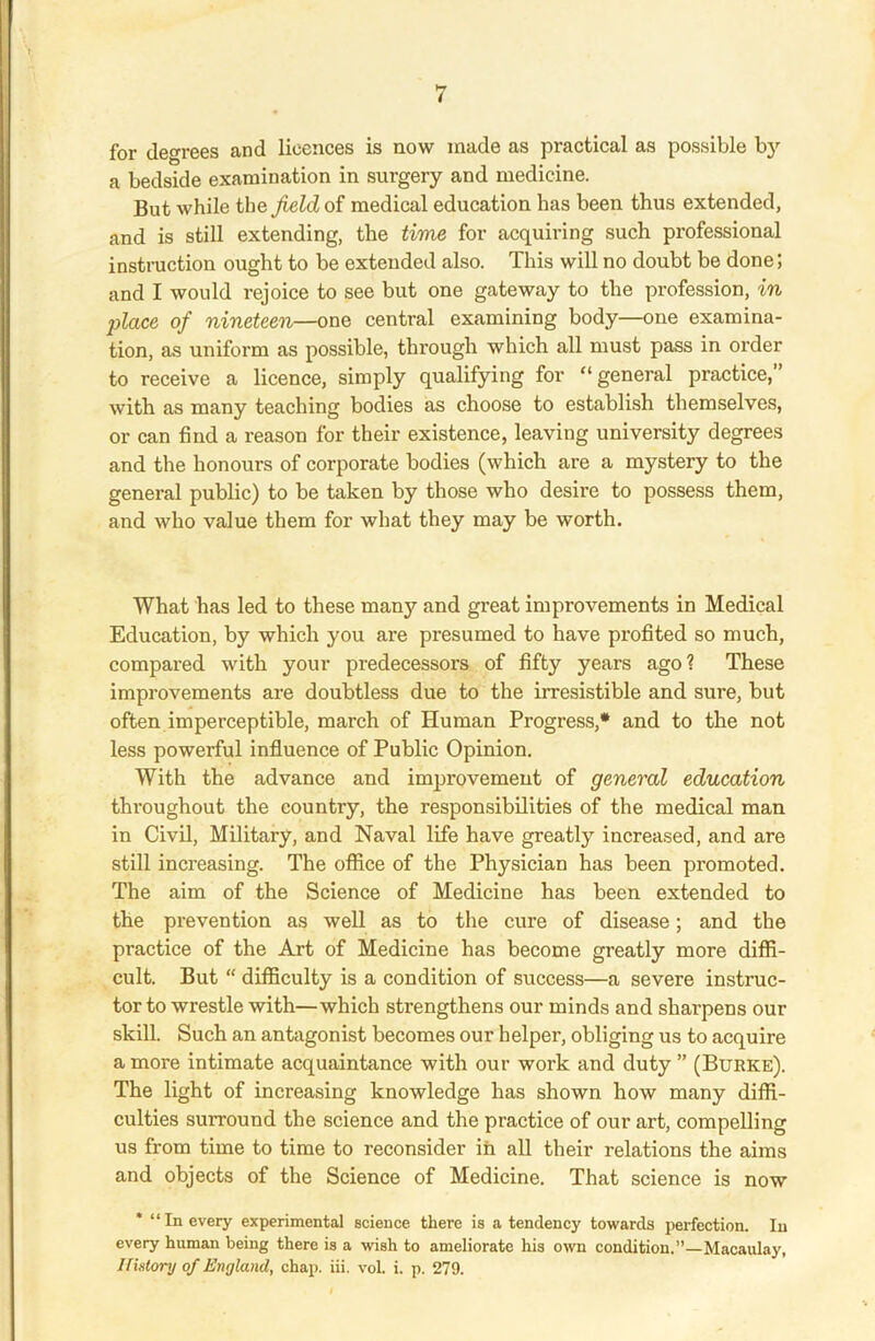 for degrees and licences is now made as practical as possible by a bedside examination in surgery and medicine. But while the field of medical education has been thus extended, and is still extending, the time for acquiring such professional instruction ought to be extended also. This will no doubt be done; and I would rejoice to see but one gateway to the profession, in place of nineteen—one central examining body—one examina- tion, as uniform as possible, through which all must pass in order to receive a licence, simply qualifying for “general practice,” with as many teaching bodies as choose to establish themselves, or can find a reason for their existence, leaving university degrees and the honours of corporate bodies (which are a mystery to the general public) to be taken by those who desire to possess them, and who value them for what they may be worth. What has led to these man}'- and great improvements in Medical Education, by which you are presumed to have profited so much, compared with your predecessors of fifty years ago? These improvements are doubtless due to the irresistible and sure, but often imperceptible, march of Human Progress,* and to the not less powerful influence of Public Opinion. With the advance and improvement of general education throughout the country, the responsibilities of the medical man in Civil, Military, and Naval life have greatly increased, and are still increasing. The office of the Physician has been promoted. The aim of the Science of Medicine has been extended to the prevention as well as to the cure of disease; and the practice of the Art of Medicine has become greatly more diffi- cult. But “ difficulty is a condition of success—a severe instruc- tor to wrestle with—which strengthens our minds and sharpens our skill. Such an antagonist becomes our helper, obliging us to acquire a more intimate acquaintance with our work and duty ” (Burke). The light of increasing knowledge has shown how many diffi- culties surround the science and the practice of our art, compelling us from time to time to reconsider in all their relations the aims and objects of the Science of Medicine. That science is now * “In every experimental science there is a tendency towards perfection. In every human being there is a wish to ameliorate his own condition.”—Macaulay, History of England, chap. iii. vol i. p. 279.