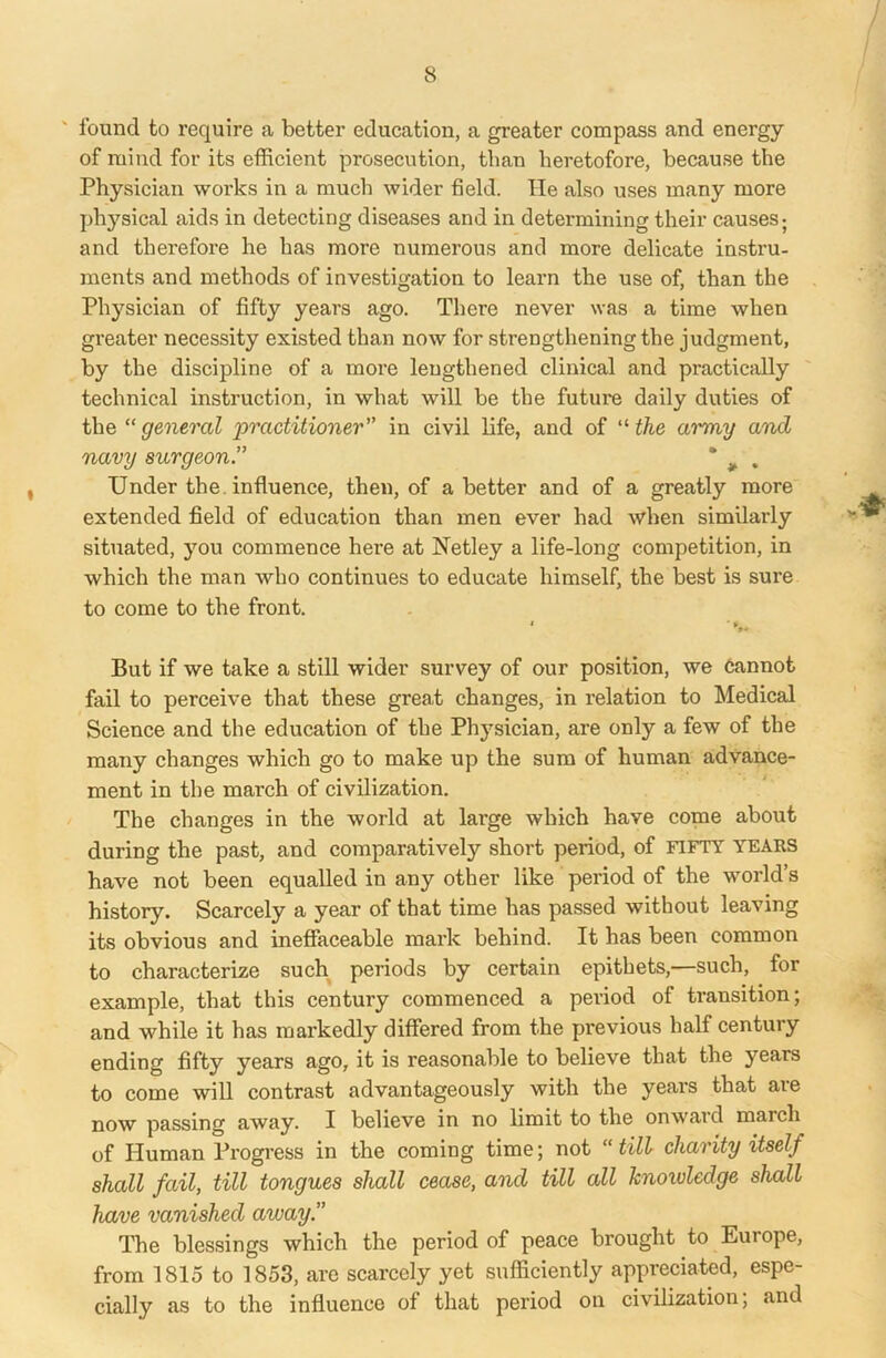 found to require a better education, a greater compass and energy of mind for its efficient prosecution, than heretofore, because the Physician works in a much wider field. lie also uses many more physical aids in detecting diseases and in determining their causes; and therefore he has more numerous and more delicate instru- ments and methods of investigation to learn the use of, than the Physician of fifty years ago. There never was a time when greater necessity existed than now for strengthening the judgment, by the discipline of a more lengthened clinical and practically technical instruction, in what will be the future daily duties of the “ general 'practitioner in civil life, and of “ the ai'my and navy surgeon# . Under the. influence, then, of abetter and of a greatly more extended field of education than men ever had when similarly situated, you commence here at Netley a life-long competition, in which the man who continues to educate himself, the best is sure to come to the front. But if we take a still wider survey of our position, we cannot fail to perceive that these grea/t changes, in relation to Medical Science and the education of the Physician, are only a few of the many changes which go to make up the sum of human advance- ment in the march of civilization. The changes in the world at large which have come about during the past, and comparatively short period, of fifty years have not been equalled in any other like period of the world’s history. Scarcely a year of that time has passed without leaving its obvious and ineffaceable mark behind. It has been common to characterize such periods by certain epithets,—such, for example, that this century commenced a period of transition; and while it has markedly differed from the previous half century ending fifty years ago, it is reasonable to believe that the years to come will contrast advantageously with the years that are now passing away. I believe in no limit to the onwaid march of Human Progress in the coming time; not “till charity itself shall fail, till tongues shall cease, and till all knowledge shall have vanished away The blessings which the period of peace brought to Europe, from 1815 to 1853, are scarcely yet sufficiently appreciated, espe- cially as to the influence of that period on civilization; and