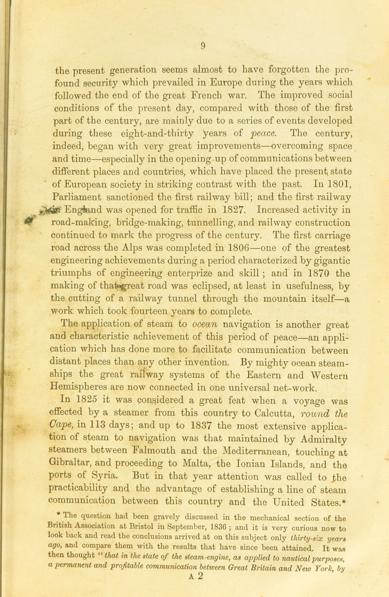 the present generation seems almost to have forgotten the pro- found security which prevailed in Europe during the years which followed the end of the great French war. The improved social conditions of the present day, compared with those of the first part of the century, are mainly due to a series of events developed during these eight-and-thirty years of peace. The century, indeed, began with very great improvements—overcoming space and time—especially in the opening up of communications between different places and countries, which have placed the present; state of European society in striking contrast with the past. In 1801, Parliament sanctioned the first railway bill; and the first railway England was opened for traffic in 1827. Increased activity in & road-making, bridge-making, tunnelling, and railway construction continued to mark the progress of the century. The first carriage road across the Alps was completed in 1806—one of the greatest engineering achievements during a period characterized by gigantic triumphs of engineering enterprize and skill ; and in 1870 the making of thatwgreat road was eclipsed, at least in usefulness, by the cutting of a railway tunnel through the mountain itself—a work which took fourteen years to complete. The application of steam to ocean navigation is another great and characteristic achievement of this period of peace—an appli- cation which has done more to facilitate communication between distant places than any other invention. By mighty ocean steam- ships the great railway systems of the Eastern and Western Hemispheres are now connected in one universal net-work. In 1825 it was considered a great feat when a voyage was effected by a steamer from this country to Calcutta, round the Cape, in 113 days; and up to 1837 the most extensive applica- tion of steam to navigation was that maintained by Admiralty steamers between Falmouth and the Mediterranean, touching at Gibraltar, and proceeding to Malta, the Ionian Islands, and the ports of Syria. But in that year attention was called to jbe practicability and the advantage of establishing a line of steam communication between this country and the United States.* * The question had been gravely discussed in the mechanical section of the British Association at Bristol in September, 1836 ; and it is very curious now to look back and read the conclusions arrived at on this subject only thirty-six years ago, and compare them with the results that have since been attained. It was then thought “ that in the state of the steam-engine, as applied to nautical purposes, a permanent and profitable communication between Great Britain and New York, by