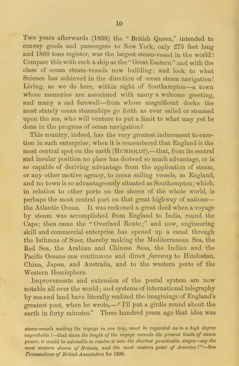 Two years afterwards (1838) the “ British Queen,” intended to convey goods and passengers to New York, only 275 feet long and 1860 tons register, was the largest steam-vessel in the world! Compare this with such a ship as the “ Great Eastern” and with the class of ocean steam-vessels now building; and look to what Science has achieved in the direction of ocean steam navigation! O Living, as we do here, within sight of Southampton—a town whose memories ai’e associated with many a welcome greeting, and many a sad farewell—from whose magnificent docks the most stately ocean steamships go forth as ever sailed or steamed upon the sea, who will venture to put a limit to what may yet he done in the progress of ocean navigation? This countiy, indeed, has the very greatest inducement to exer- tion in such enterprise; when it is remembered that England is the most central spot on the earth (Humboldt),—that, from its central and insular position no place has derived so much advantage, or is so capable of deriving advantage from the application of steam, or any other motive agency, to ocean sailing vessels, as England, and no town is so advantageously situated as Southampton; which, in relation to other ports on the shores of the whole world, is perhaps the most central port on that great highway of nations— the Atlantic Ocean. It was reckoned a great deed when a voyage by steam was accomplished from England to India, round the Cape; then came the “Overland Route;” and now, engineering skill and commercial enterprise has opened up a canal through the Isthmus of Suez, thereby making the Mediterranean Sea, the Red Sea, the Arabian and Chinese Seas, the Indian and the Pacific Oceans one continuous and direct fareway to Hindostan, China, Japan, and Australia, and to the western ports of the Western Hemisphere. Improvements and extension of the postal system are now notable all over the world; and systems of international telegraphy by sea and land have literally realized the imaginings of England’s greatest poet, when he wrote,—“ I’ll put a girdle round about the earth in forty minutes.” Three hundred years ago that idea was steam-vessels making the voyage in one trip, must be regarded as in a high degree improbable !—that since the length of the voyage exceeds the present limits of steam power, it would be advisable to resolve it into the shortest practicable stages—say the most western shores of Britain, and the most eastern point of America l ”—See Transactions of British Association for 1836.