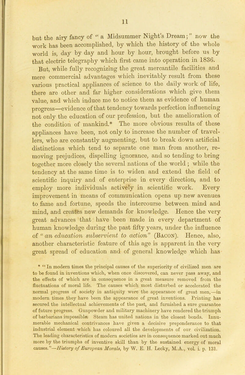 but the airy fancy of “ a Midsummer Night’s Dream;” now the work has been accomplished, by which the history of the whole world is, day by day and hour by hour, brought before us by that electric telegraphy which first came into operation in 1836. But, while fully recognizing the great mercantile facilities and mere commercial advantages which inevitably result from these various practical appliances of science to the daily work of life, there are other and far higher considerations which give them value, and which induce me to notice them as evidence of human progress—evidence of that tendency towards perfection influencing not only the education of our profession, but the amelioration of the condition of mankind.* The more obvious results of these appliances have been, not only to increase the number of travel- lers, who are constantly augmenting, but to break down artificial distinctions which tend to separate one man from another, re- moving prejudices, dispelling ignorance, and so tending to bring together more closely the several nations of the world ; while the tendency at the same time is to widen and extend the field of scientific inquiry and of enterprise in every direction, and to employ more individuals actively in scientific work. Every improvement in means of communication opens up new avenues to fame and fortune, speeds the intercourse between mind and mind, and creates new demands for knowledge. Hence the very great advances that have been made in every department of human knowledge during the past fifty years, under the influence of “ an education subservient to action” (Bacon). Hence, also, another characteristic feature of this age is apparent in the very great spread of education and of general knowledge which has * “ In modern times the principal causes of the superiority of civilized men are to be found in inventions which, when once discovered, can never pass away, and the effects of which are in consequence in a great measure removed from the fluctuations of moral life. The causes which most disturbed or accelerated the normal progress of society iu antiquity were the appearance of great men,—in modern times they have been the appearance of great inventions. Printing has secured the intellectual achievements of the past, and furnished a sure guarantee of future progress. Gunpowder and military machinery have rendered the triumph of barbarians impossible. Steam has united nations in the closest bonds. Innu- merable mechanical contrivances have given a decisive preponderance to that industrial element which has coloured all the developments of our civilization. The leading characteristics of modern societies are in consequence marked out much more by the triumphs of inventive skill than by the sustained energy of moral causes.”—History of European Morals, by W. E. H. Lecky, M.A., vol. i. p. 131.