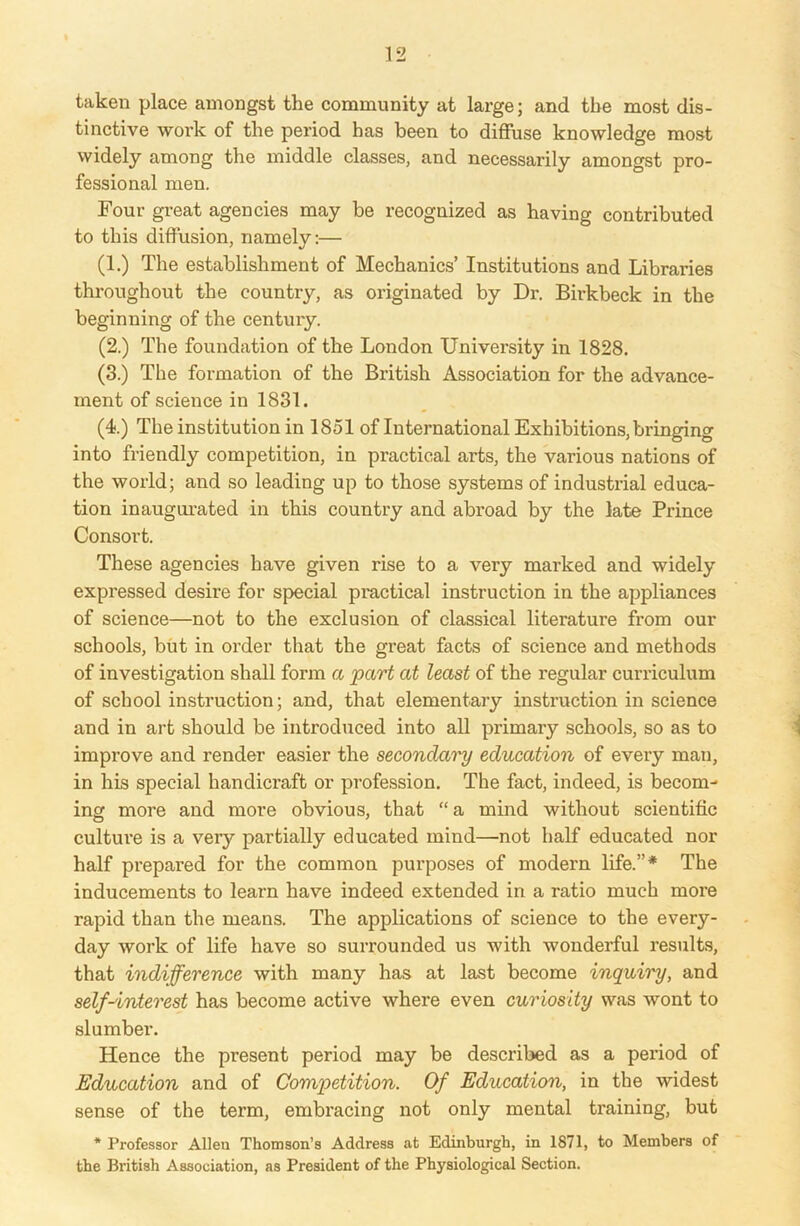 taken place amongst the community at large; and the most dis- tinctive work of the period has been to diffuse knowledge most widely among the middle classes, and necessarily amongst pro- fessional men. Four great agencies may be recognized as having contributed to this diffusion, namely:— (1.) The establishment of Mechanics’ Institutions and Libraries throughout the country, as originated by Dr. Birkbeck in the beginning of the century. (2.) The foundation of the London University in 1828. (3.) The formation of the British Association for the advance- ment of science in 1831. (4.) The institution in 1851 of International Exhibitions, bringing into friendly competition, in practical arts, the various nations of the world; and so leading up to those systems of industrial educa- tion inaugurated in this country and abroad by the late Prince Consort. These agencies have given rise to a very marked and widely expressed desire for special practical instruction in the appliances of science—not to the exclusion of classical literature from our schools, but in order that the great facts of science and methods of investigation shall form a part at least of the regular curriculum of school instruction; and, that elementary instruction in science and in art should be introduced into all primary schools, so as to improve and render easier the secondary education of every man, in his special handicraft or profession. The fact, indeed, is becom- ing more and more obvious, that “a mind without scientific culture is a very partially educated mind—not half educated nor half prepared for the common purposes of modern life.”* The inducements to learn have indeed extended in a ratio much more rapid than the means. The applications of science to the every- day work of life have so surrounded us with wonderful results, that indifference with many has at last become inquiry, and self-interest has become active where even curiosity was wont to slumber. Hence the present period may be described as a period of Education and of Competition. Of Education, in the widest sense of the term, embracing not only mental training, but * Professor Allen Thomson’s Address at Edinburgh, in 1871, to Members of the British Association, as President of the Physiological Section.