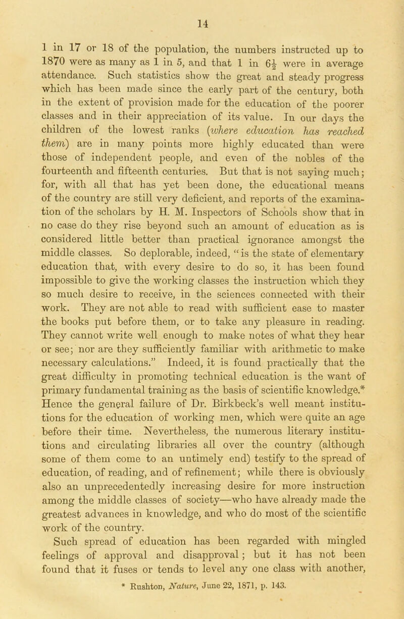 1 in 17 or 18 of the population, the numbers instructed up to 1870 were as many as 1 in 5, and that 1 in 6^ were in average attendance. Such statistics show the great and steady progress which has been made since the early part of the century, both in the extent of provision made for the education of the poorer classes and in their appreciation of its value. In our days the children of the lowest ranks {where education has reached them) are in many points more highly educated than were those of independent people, and even of the nobles of the fourteenth and fifteenth centuries. But that is not saying much; for, with all that has yet been done, the educational means of the country ai’e still very deficient, and reports of the examina- tion of the scholars by H. M. Inspectors of Schools show that in no case do they rise beyond such an amount of education as is considered little better than practical ignorance amongst the middle classes. So deplorable, indeed, “is the state of elementary education that, with eveiy desire to do so, it has been found impossible to give the working classes the instruction which they so much desire to receive, in the sciences connected with their work. They are not able to read with sufficient ease to master the books put before them, or to take any pleasure in reading. They cannot write well enough to make notes of what they hear or see; nor ai’e they sufficiently familiar with arithmetic to make necessary calculations.” Indeed, it is found practically that the great difficulty in promoting technical education is the want of primary fundamental training as the basis of scientific knowledge.* Hence the general failure of Dr. Birkbeck’s well meant institu- tions for the education of working men, which were quite an age before their time. Nevertheless, the numerous literary institu- tions and circulating libraries all over the country (although some of them come to an untimely end) testify to the spread of education, of reading, and of refinement; while there is obviously also an unprecedentedly increasing desire for more instruction among the middle classes of society—who have already made the greatest advances in knowledge, and who do most of the scientific work of the country. Such spread of education has been regarded with mingled feelings of approval and disapproval; but it has not been found that it fuses or tends to level any one class with another, * Rushton, Nature, June 22, 1871, p. 143.