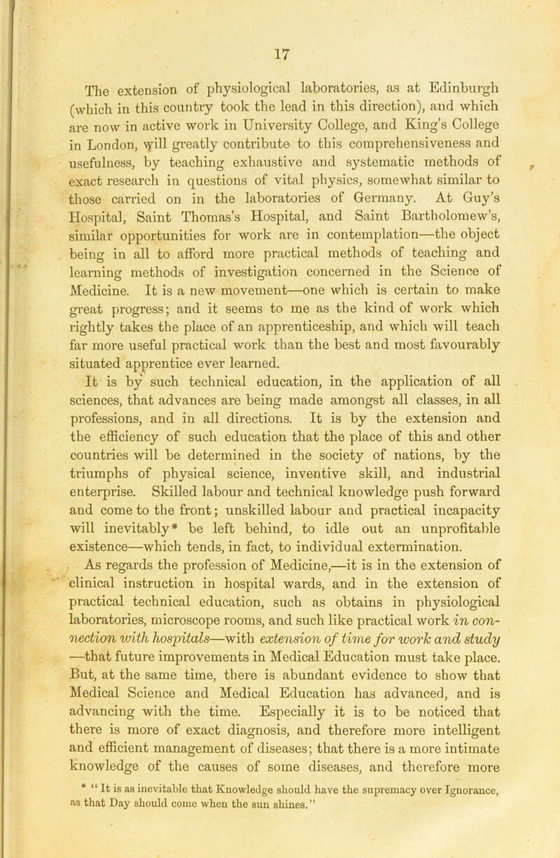 The extension of physiological laboratories, as at Edinburgh (which in this country took the lead in this direction), and which are now in active work in University College, and King’s College in London, vyill greatly contribute to this comprehensiveness and usefulness, by teaching exhaustive and systematic methods of exact research in questions of vital physics, somewhat similar to those carried on in the laboratories of Germany. At Guy’s Hospital, Saint Thomas’s Hospital, and Saint Bartholomew’s, similar opportunities for work are in contemplation—the object being in all to afford more practical methods of teaching and learning methods of investigation concerned in the Science of Medicine. It is a new movement—one which is certain to make great progress; and it seems to me as the kind of work which rightly takes the place of an apprenticeship, and which will teach far more useful practical work than the best and most favourably situated apprentice ever learned. It is by such technical education, in the application of all sciences, that advances are being made amongst all classes, in all professions, and in all directions. It is by the extension and the efficiency of such education that the place of this and other countries will be determined in the society of nations, by the triumphs of physical science, inventive skill, and industrial enterprise. Skilled labour and technical knowledge push forward and come to the front; unskilled labour and practical incapacity will inevitably* be left behind, to idle out an unprofitable existence—which tends, in fact, to individual extermination. As regards the profession of Medicine,—it is in the extension of clinical instruction in hospital wards, and in the extension of practical technical education, such as obtains in physiological laboratories, microscope rooms, and such like practical work in con- nection with hospitals—with extension of time for work and study —that future improvements in Medical Education must take place. But, at the same time, there is abundant evidence to show that Medical Science and Medical Education has advanced, and is advancing with the time. Especially it is to be noticed that there is more of exact diagnosis, and therefore more intelligent and efficient management of diseases; that there is a more intimate knowledge of the causes of some diseases, and therefore more * “ It is as inevitable that Knowledge should have the supremacy over Ignorance, as that Day should come when the sun shines.”