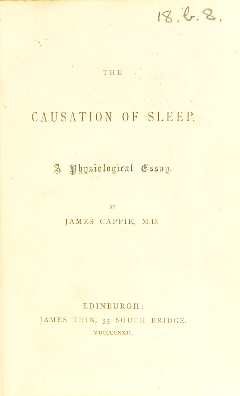 THE CAUSATION OF SLEEP. % jpbgsiolojgical d&ssag. BY JAMES CAP PIE, M.D. EDINBURGH: JAMES THIN, 55 SOUTH BRIDGE. MDCCCLXXII.