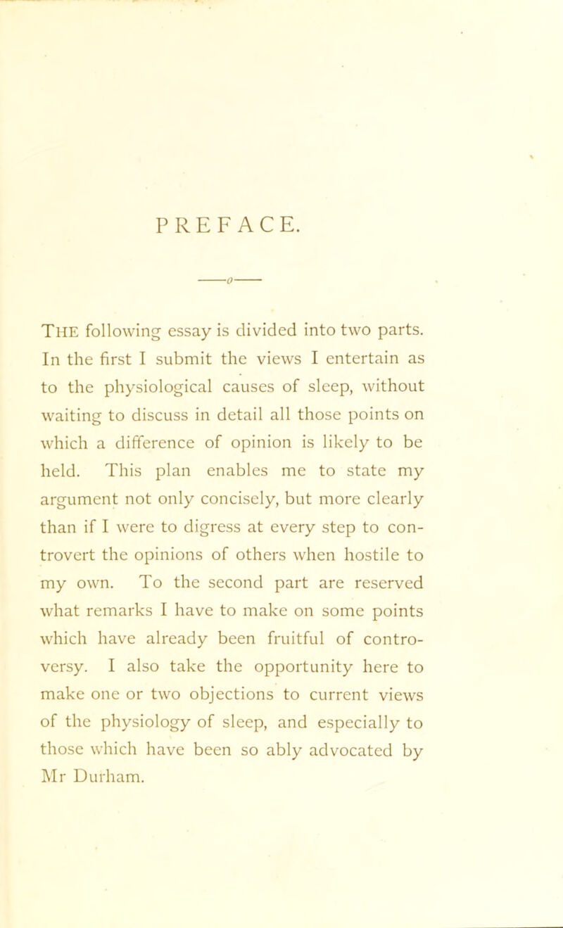 PREFACE. The following essay is divided into two parts. In the first I submit the views I entertain as to the physiological causes of sleep, without waiting to discuss in detail all those points on which a difference of opinion is likely to be held. This plan enables me to state my argument not only concisely, but more clearly than if I were to digress at every step to con- trovert the opinions of others when hostile to my own. To the second part are reserved what remarks I have to make on some points which have already been fruitful of contro- versy. I also take the opportunity here to make one or two objections to current views of the physiology of sleep, and especially to those which have been so ably advocated by Mr Durham.