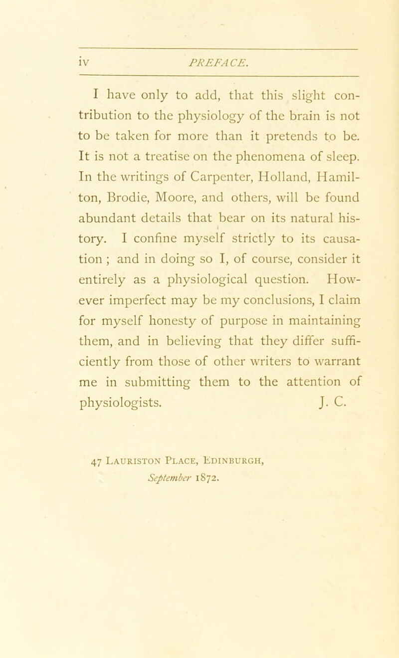 I have only to add, that this slight con- tribution to the physiology of the brain is not to be taken for more than it pretends to be. It is not a treatise on the phenomena of sleep. In the writings of Carpenter, Holland, Hamil- ton, Brodie, Moore, and others, will be found abundant details that bear on its natural his- tory. I confine myself strictly to its causa- tion ; and in doing so I, of course, consider it entirely as a physiological question. How- ever imperfect may be my conclusions, I claim for myself honesty of purpose in maintaining them, and in believing that they differ suffi- ciently from those of other writers to warrant me in submitting them to the attention of physiologists. J. C. 47 Lauriston Place, Edinburgh, September 1872.