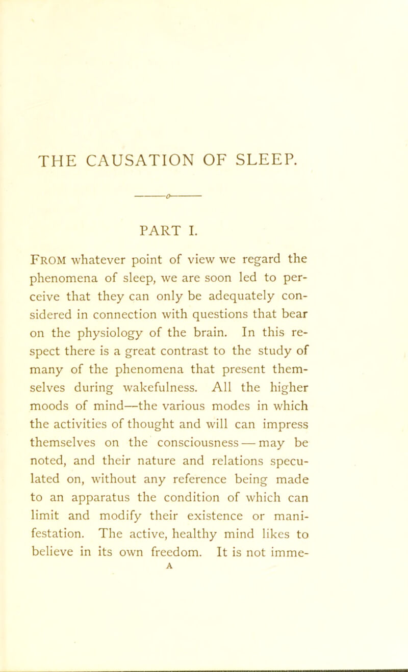 THE CAUSATION OF SLEEP. o- PART I. From whatever point of view we regard the phenomena of sleep, we are soon led to per- ceive that they can only be adequately con- sidered in connection with questions that bear on the physiology of the brain. In this re- spect there is a great contrast to the study of many of the phenomena that present them- selves during wakefulness. All the higher moods of mind—the various modes in which the activities of thought and will can impress themselves on the consciousness — may be noted, and their nature and relations specu- lated on, without any reference being made to an apparatus the condition of which can limit and modify their existence or mani- festation. The active, healthy mind likes to believe in its own freedom. It is not imme- A