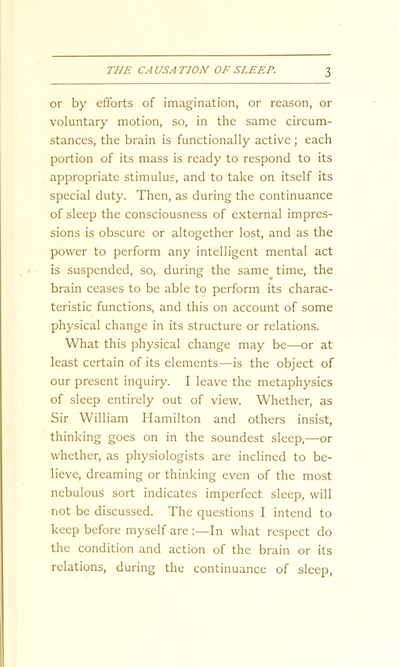 or by efforts of imagination, or reason, or voluntary motion, so, in the same circum- stances, the brain is functionally active ; each portion of its mass is ready to respond to its appropriate stimulus, and to take on itself its special duty. Then, as during the continuance of sleep the consciousness of external impres- sions is obscure or altogether lost, and as the power to perform any intelligent mental act is suspended, so, during the same time, the brain ceases to be able to perform its charac- teristic functions, and this on account of some physical change in its structure or relations. What this physical change may be—or at least certain of its elements—is the object of our present inquiry. I leave the metaphysics of sleep entirely out of view. Whether, as Sir William Hamilton and others insist, thinking goes on in the soundest sleep,—or whether, as physiologists are inclined to be- lieve, dreaming or thinking even of the most nebulous sort indicates imperfect sleep, will not be discussed. The questions I intend to keep before myself are :—In what respect do the condition and action of the brain or its relations, during the continuance of sleep,