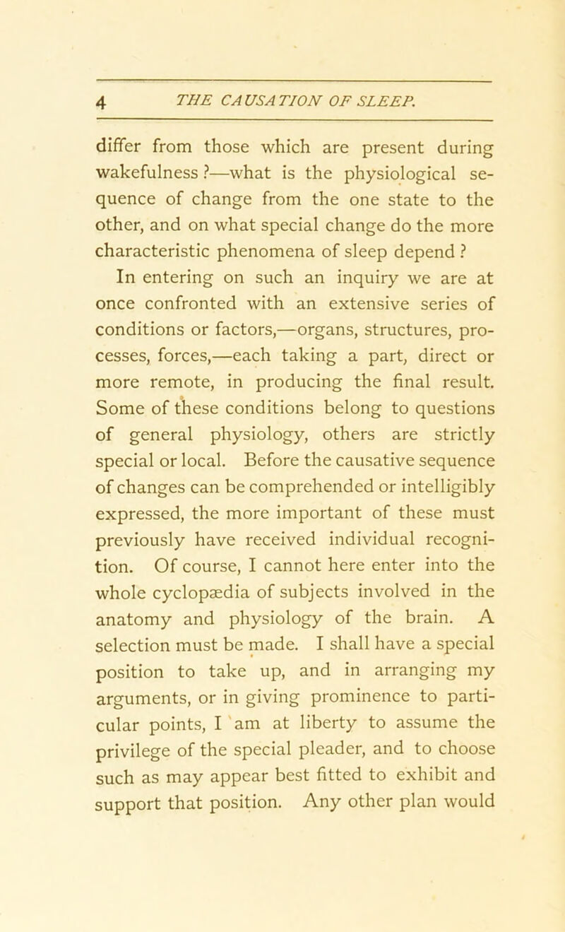 differ from those which are present during wakefulness ?—what is the physiological se- quence of change from the one state to the other, and on what special change do the more characteristic phenomena of sleep depend ? In entering on such an inquiry we are at once confronted with an extensive series of conditions or factors,—organs, structures, pro- cesses, forces,—each taking a part, direct or more remote, in producing the final result. Some of these conditions belong to questions of general physiology, others are strictly special or local. Before the causative sequence of changes can be comprehended or intelligibly expressed, the more important of these must previously have received individual recogni- tion. Of course, I cannot here enter into the whole cyclopaedia of subjects involved in the anatomy and physiology of the brain. A selection must be made. I shall have a special position to take up, and in arranging my arguments, or in giving prominence to parti- cular points, I am at liberty to assume the privilege of the special pleader, and to choose such as may appear best fitted to exhibit and support that position. Any other plan would