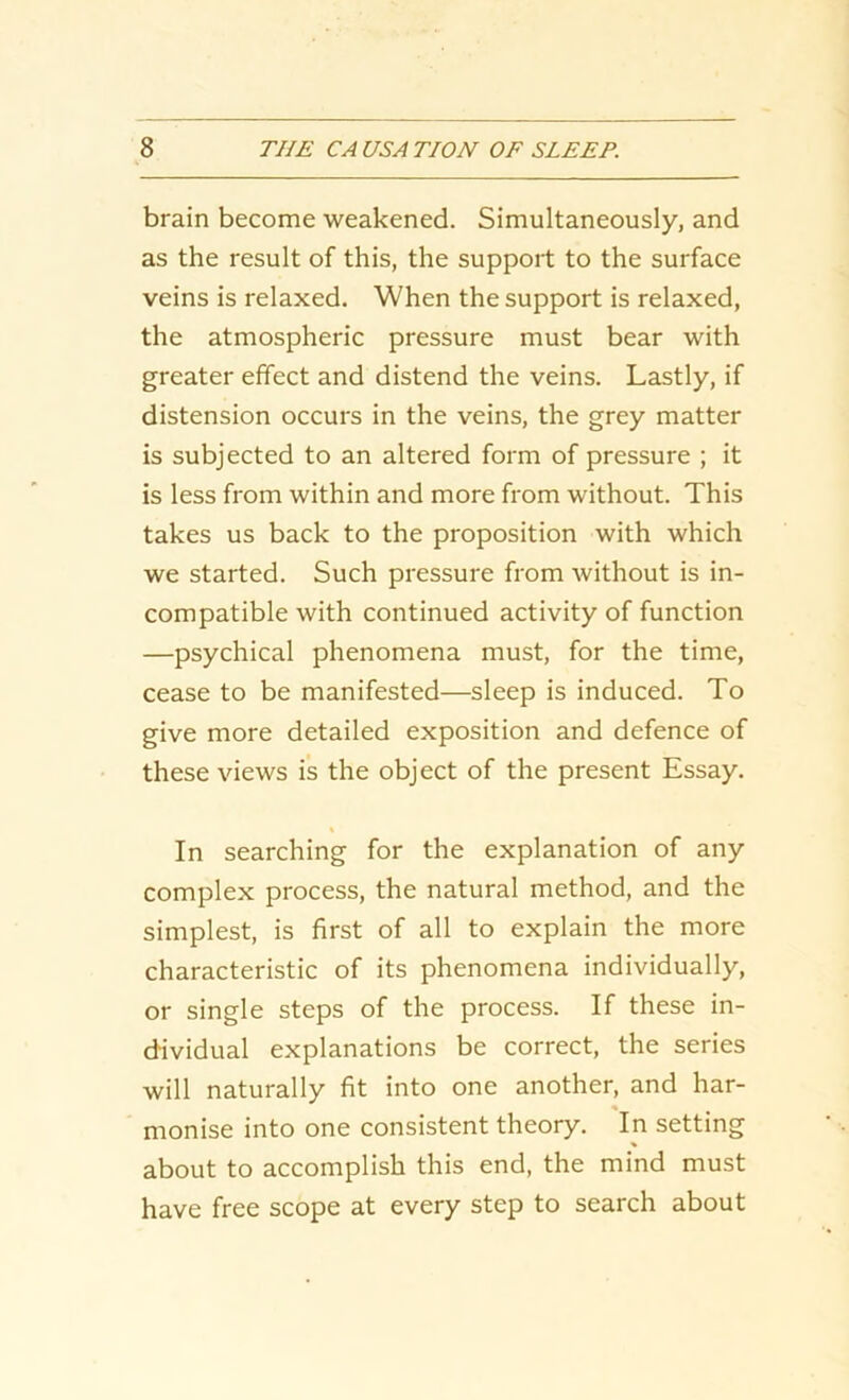 brain become weakened. Simultaneously, and as the result of this, the support to the surface veins is relaxed. When the support is relaxed, the atmospheric pressure must bear with greater effect and distend the veins. Lastly, if distension occurs in the veins, the grey matter is subjected to an altered form of pressure ; it is less from within and more from without. This takes us back to the proposition with which we started. Such pressure from without is in- compatible with continued activity of function —psychical phenomena must, for the time, cease to be manifested—sleep is induced. To give more detailed exposition and defence of these views is the object of the present Essay. In searching for the explanation of any complex process, the natural method, and the simplest, is first of all to explain the more characteristic of its phenomena individually, or single steps of the process. If these in- dividual explanations be correct, the series will naturally fit into one another, and har- * monise into one consistent theory. In setting about to accomplish this end, the mind must have free scope at every step to search about